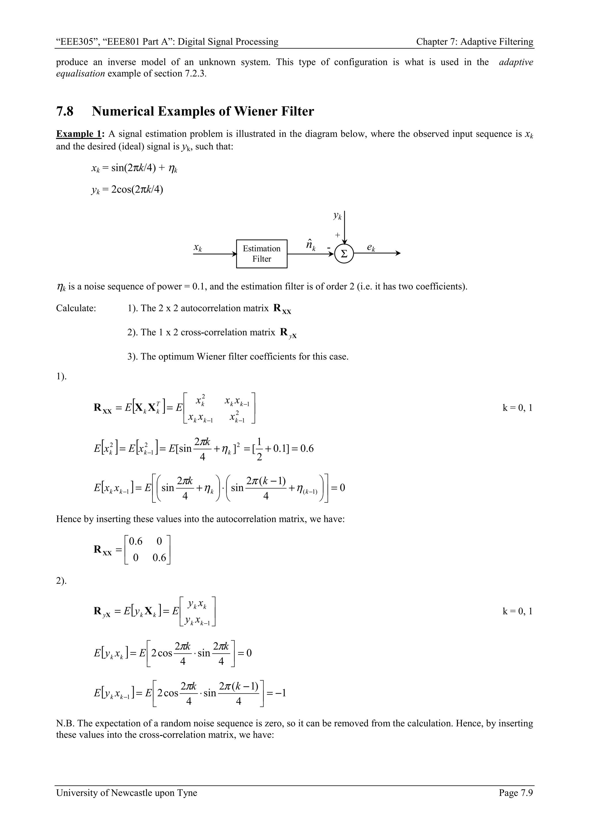 “EEE305”, “EEE801 Part A”: Digital Signal Processing Chapter 7: Adaptive Filtering
University of Newcastle upon Tyne Page 7.9
produce an inverse model of an unknown system. This type of configuration is what is used in the adaptive
equalisation example of section 7.2.3.
7.8 Numerical Examples of Wiener Filter
Example 1: A signal estimation problem is illustrated in the diagram below, where the observed input sequence is xk
and the desired (ideal) signal is yk, such that:
xk = sin(2πk/4) + ηk
yk = 2cos(2πk/4)
Estimation
Filter
xk
Σ
-
+
k
n̂
yk
ek
ηk is a noise sequence of power = 0.1, and the estimation filter is of order 2 (i.e. it has two coefficients).
Calculate: 1). The 2 x 2 autocorrelation matrix XX
R
2). The 1 x 2 cross-correlation matrix X
R y
3). The optimum Wiener filter coefficients for this case.
1).
[ ] 





=
=
−
−
−
2
1
1
1
2
k
k
k
k
k
k
T
k
k
x
x
x
x
x
x
E
E X
X
RXX k = 0, 1
[ ] [ ] 6
.
0
]
1
.
0
2
1
[
]
4
2
[sin 2
2
1
2
=
+
=
+
=
= − k
k
k
k
E
x
E
x
E η
π
[ ] 0
4
)
1
(
2
sin
4
2
sin )
1
(
1 =












+
−
⋅






+
= −
− k
k
k
k
k
k
E
x
x
E η
π
η
π
Hence by inserting these values into the autocorrelation matrix, we have:






=
6
.
0
0
0
6
.
0
XX
R
2).
[ ] 





=
=
−1
k
k
k
k
k
k
y
x
y
x
y
E
y
E X
R X k = 0, 1
[ ] 0
4
2
sin
4
2
cos
2 =






⋅
=
k
k
E
x
y
E k
k
π
π
[ ] 1
4
)
1
(
2
sin
4
2
cos
2
1 −
=





 −
⋅
=
−
k
k
E
x
y
E k
k
π
π
N.B. The expectation of a random noise sequence is zero, so it can be removed from the calculation. Hence, by inserting
these values into the cross-correlation matrix, we have:
 