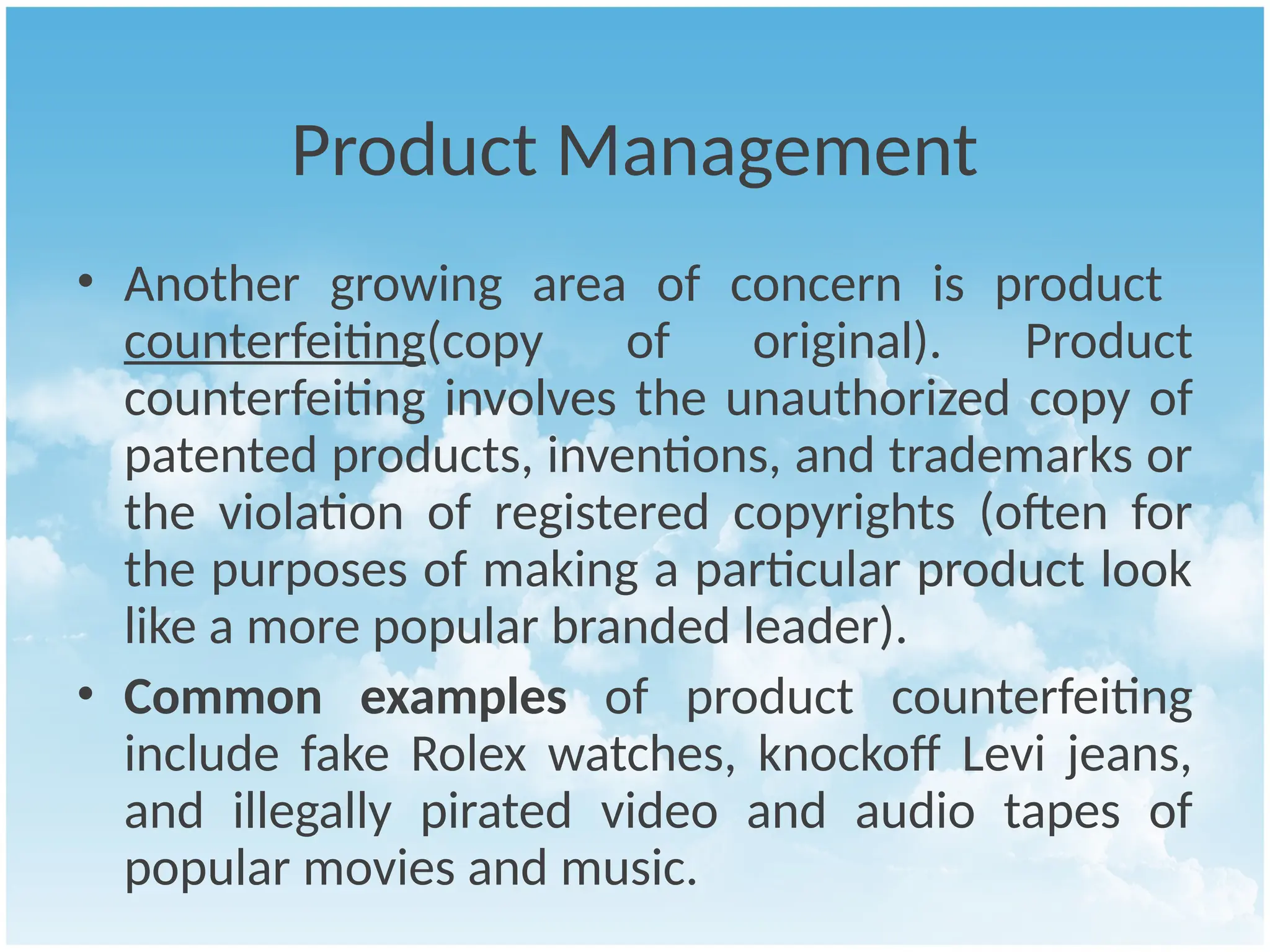 Product Management
• Another growing area of concern is product
counterfeiting(copy of original). Product
counterfeiting involves the unauthorized copy of
patented products, inventions, and trademarks or
the violation of registered copyrights (often for
the purposes of making a particular product look
like a more popular branded leader).
• Common examples of product counterfeiting
include fake Rolex watches, knockoff Levi jeans,
and illegally pirated video and audio tapes of
popular movies and music.
 