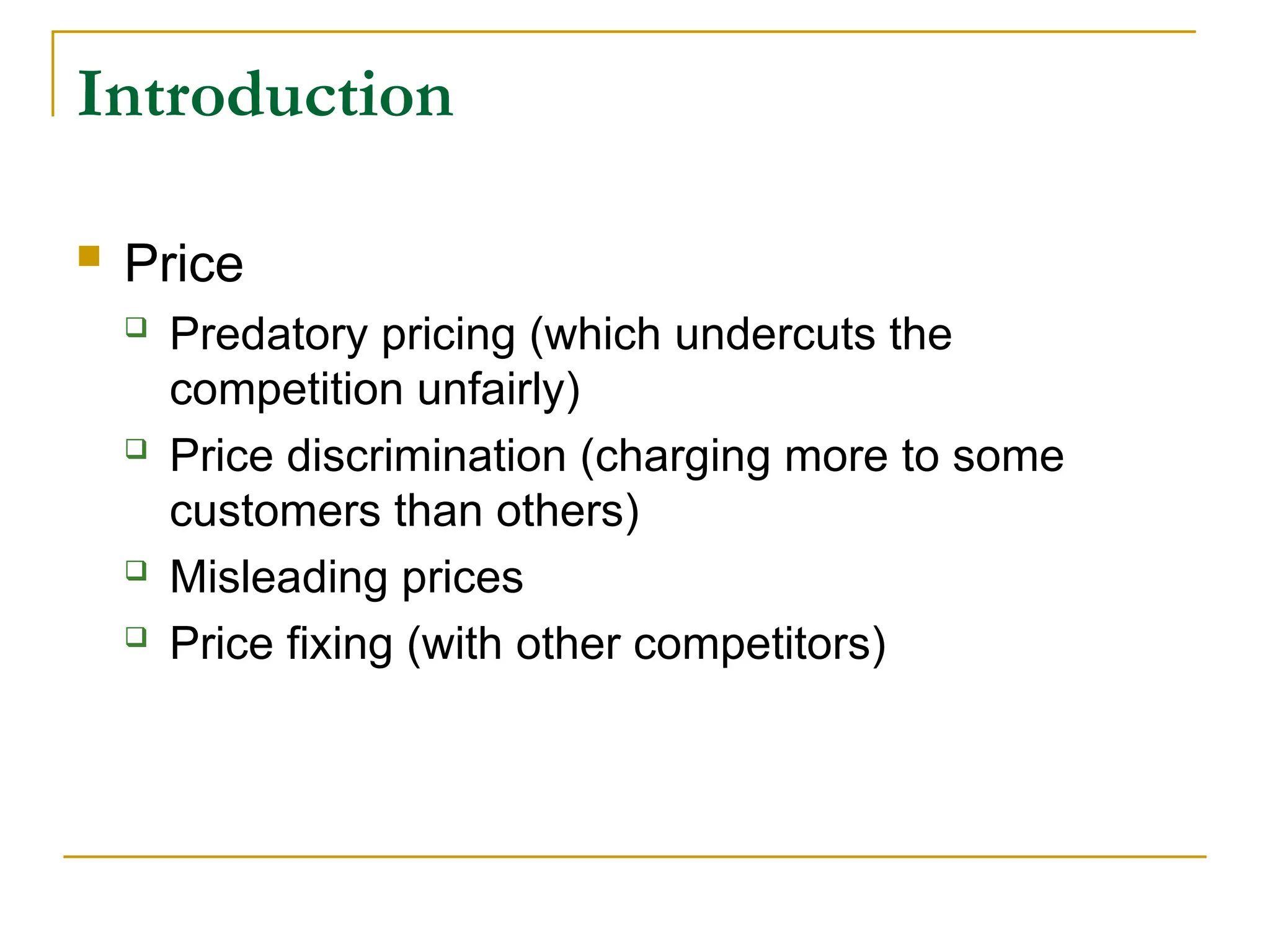 Introduction
 Price
 Predatory pricing (which undercuts the
competition unfairly)
 Price discrimination (charging more to some
customers than others)
 Misleading prices
 Price fixing (with other competitors)
 