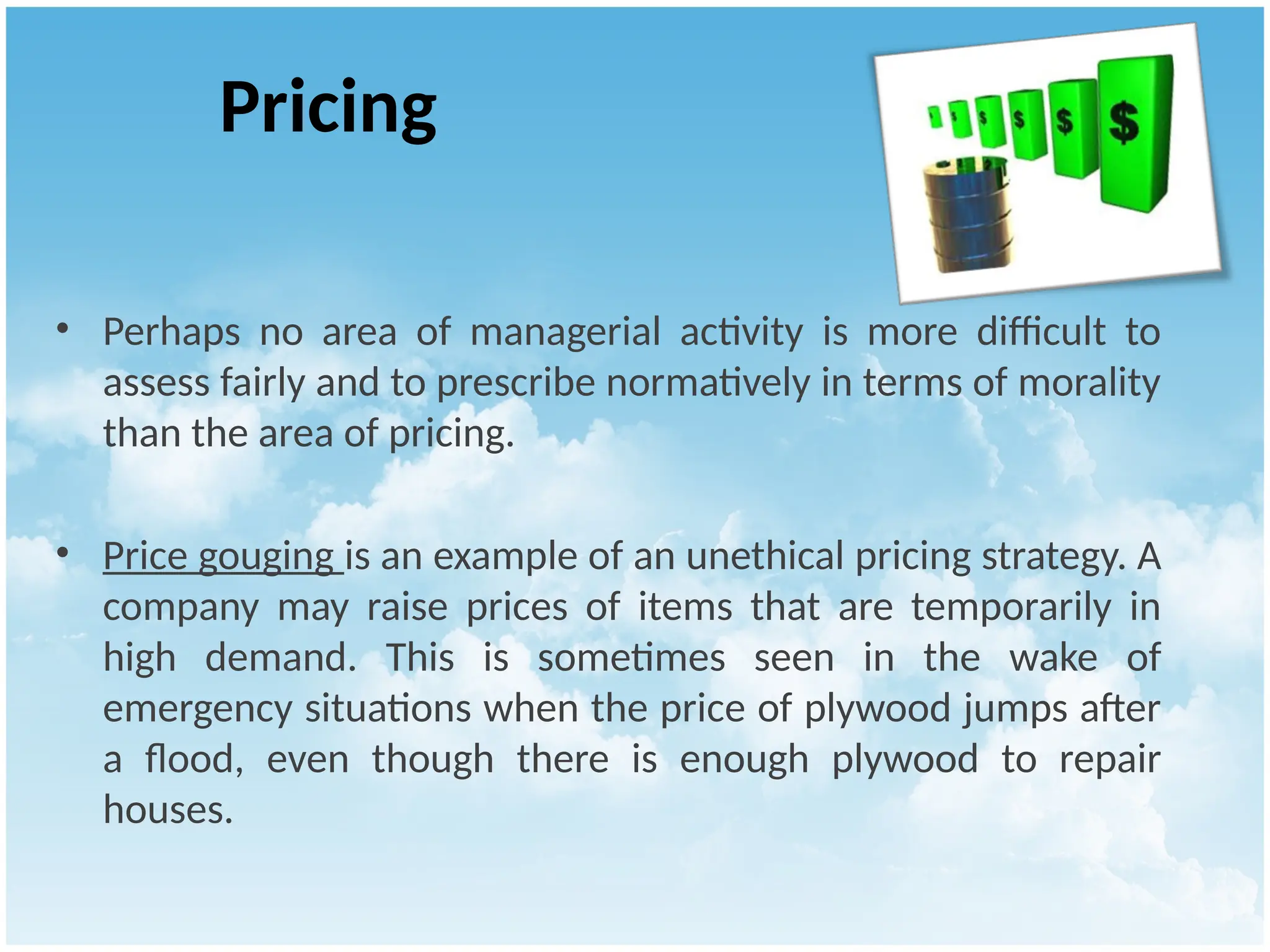 Pricing
• Perhaps no area of managerial activity is more difficult to
assess fairly and to prescribe normatively in terms of morality
than the area of pricing.
• Price gouging is an example of an unethical pricing strategy. A
company may raise prices of items that are temporarily in
high demand. This is sometimes seen in the wake of
emergency situations when the price of plywood jumps after
a flood, even though there is enough plywood to repair
houses.
 