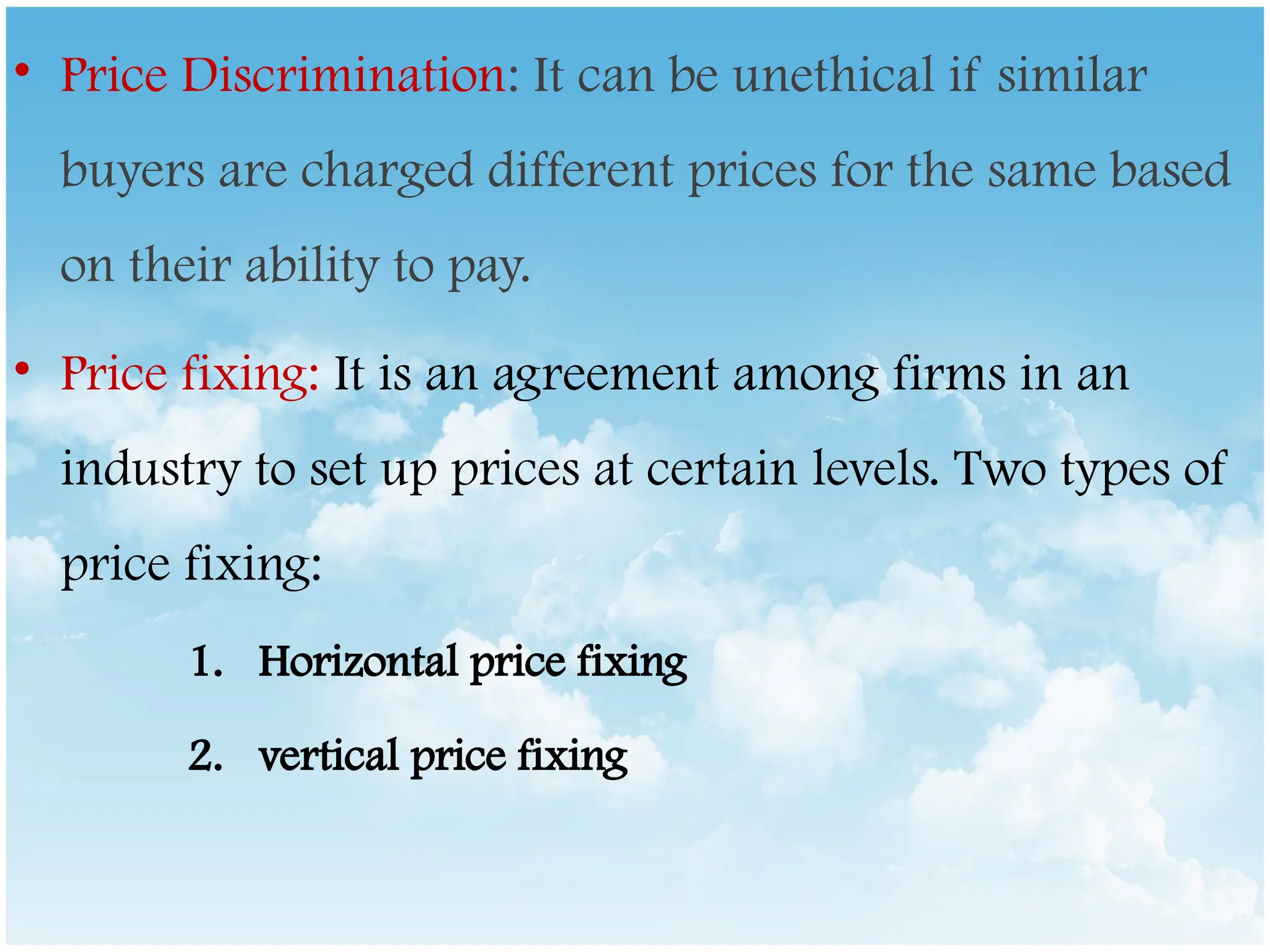 • Price Discrimination: It can be unethical if similar
buyers are charged different prices for the same based
on their ability to pay.
• Price fixing: It is an agreement among firms in an
industry to set up prices at certain levels. Two types of
price fixing:
1. Horizontal price fixing
2. vertical price fixing
 