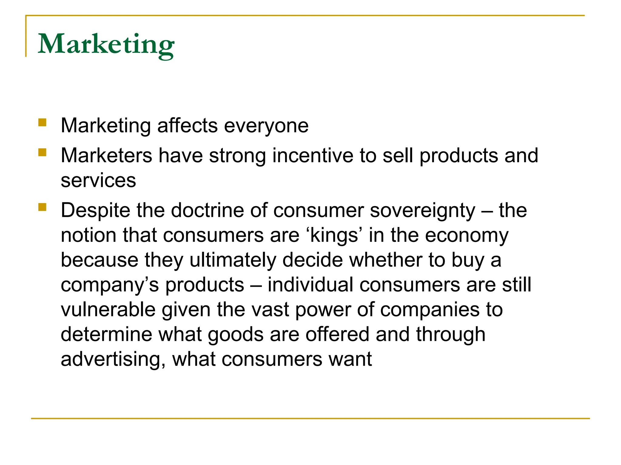Marketing
 Marketing affects everyone
 Marketers have strong incentive to sell products and
services
 Despite the doctrine of consumer sovereignty – the
notion that consumers are ‘kings’ in the economy
because they ultimately decide whether to buy a
company’s products – individual consumers are still
vulnerable given the vast power of companies to
determine what goods are offered and through
advertising, what consumers want
 