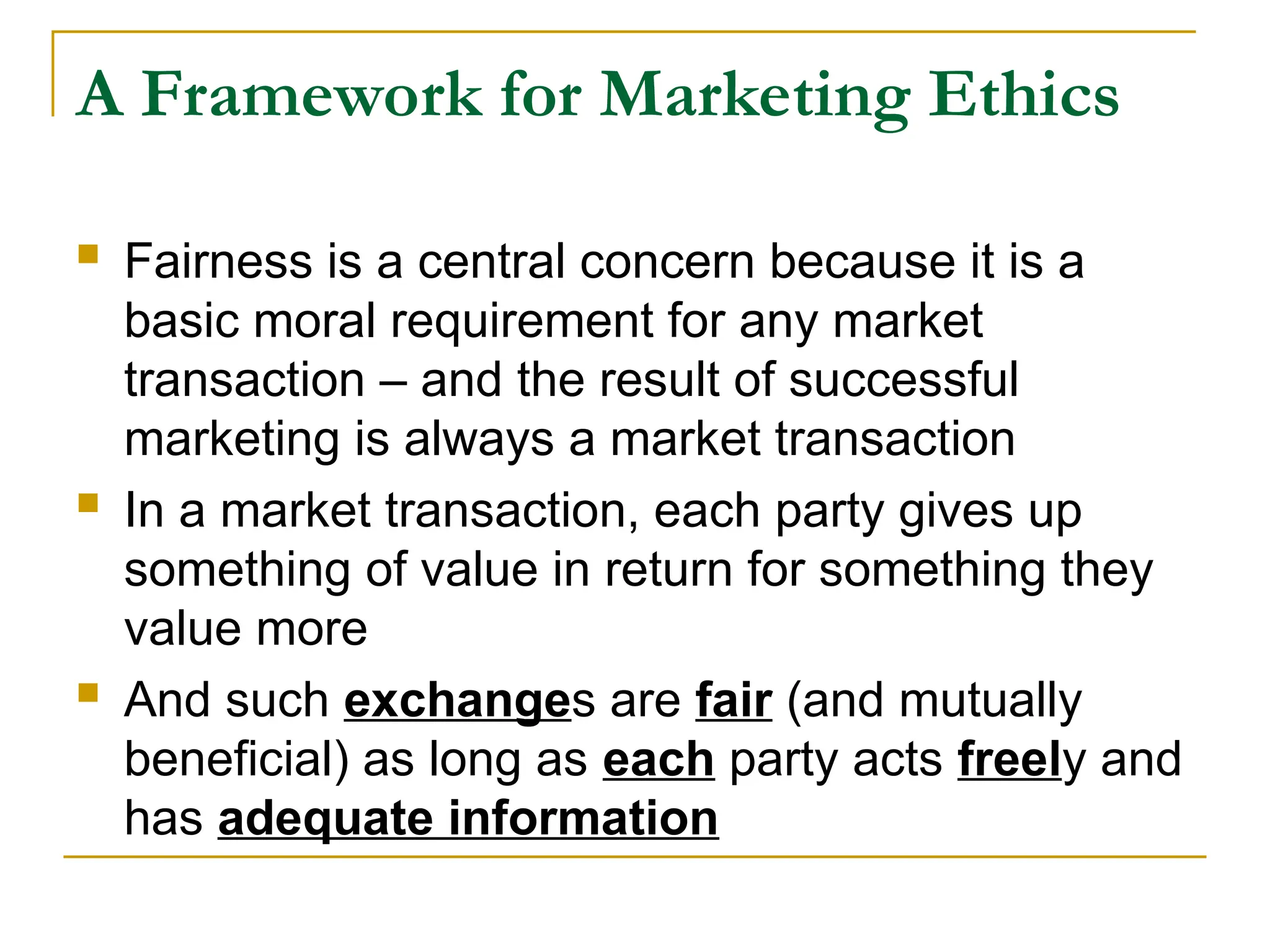 A Framework for Marketing Ethics
 Fairness is a central concern because it is a
basic moral requirement for any market
transaction – and the result of successful
marketing is always a market transaction
 In a market transaction, each party gives up
something of value in return for something they
value more
 And such exchanges are fair (and mutually
beneficial) as long as each party acts freely and
has adequate information
 
