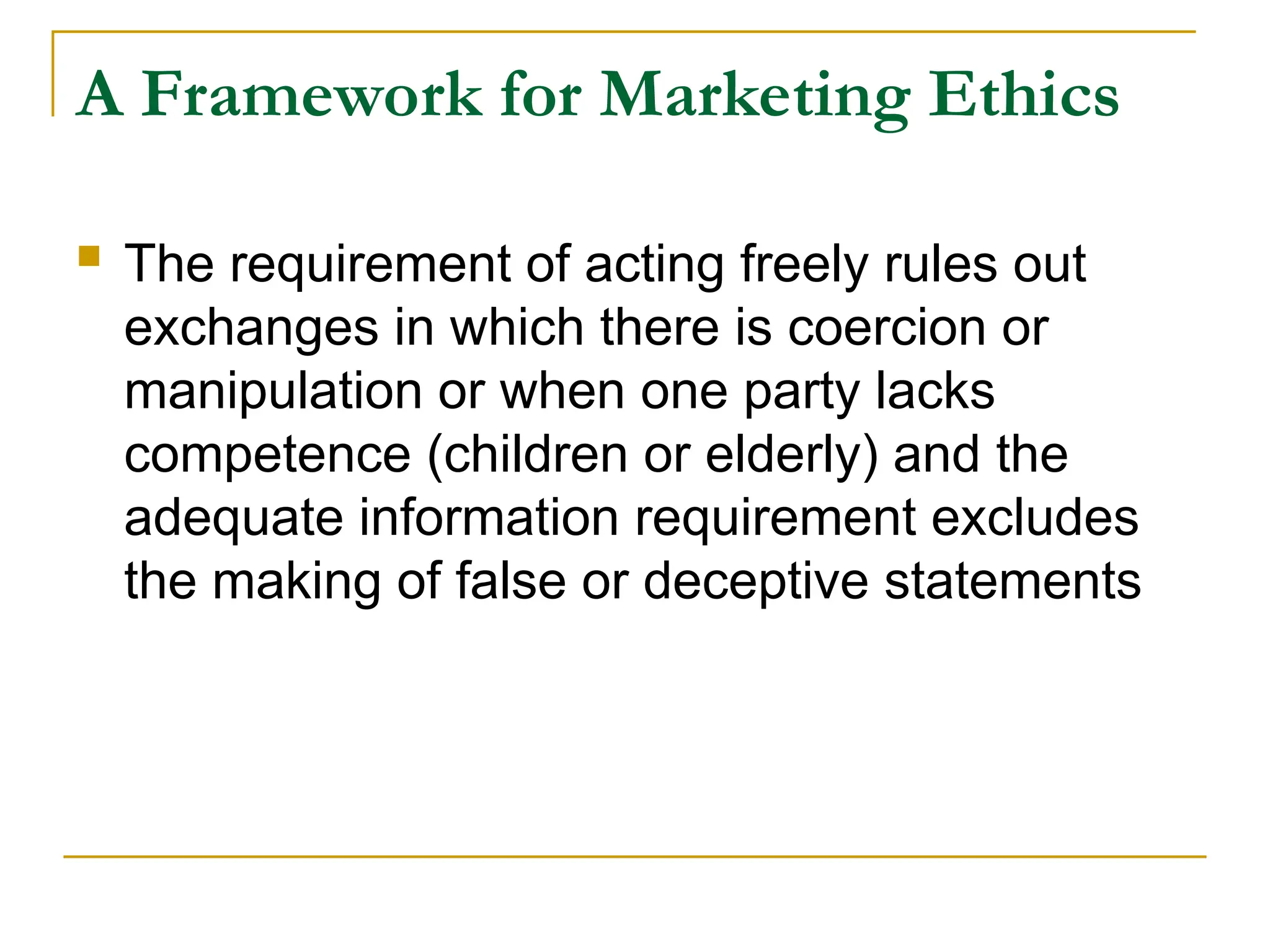 A Framework for Marketing Ethics
 The requirement of acting freely rules out
exchanges in which there is coercion or
manipulation or when one party lacks
competence (children or elderly) and the
adequate information requirement excludes
the making of false or deceptive statements
 