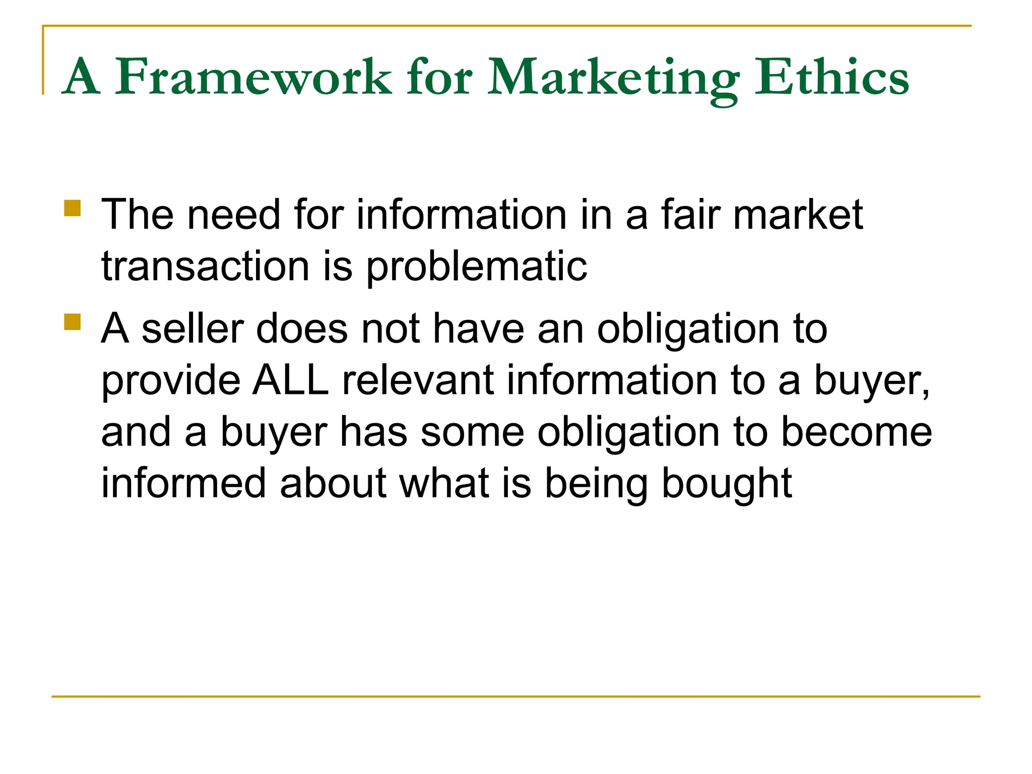 A Framework for Marketing Ethics
 The need for information in a fair market
transaction is problematic
 A seller does not have an obligation to
provide ALL relevant information to a buyer,
and a buyer has some obligation to become
informed about what is being bought
 