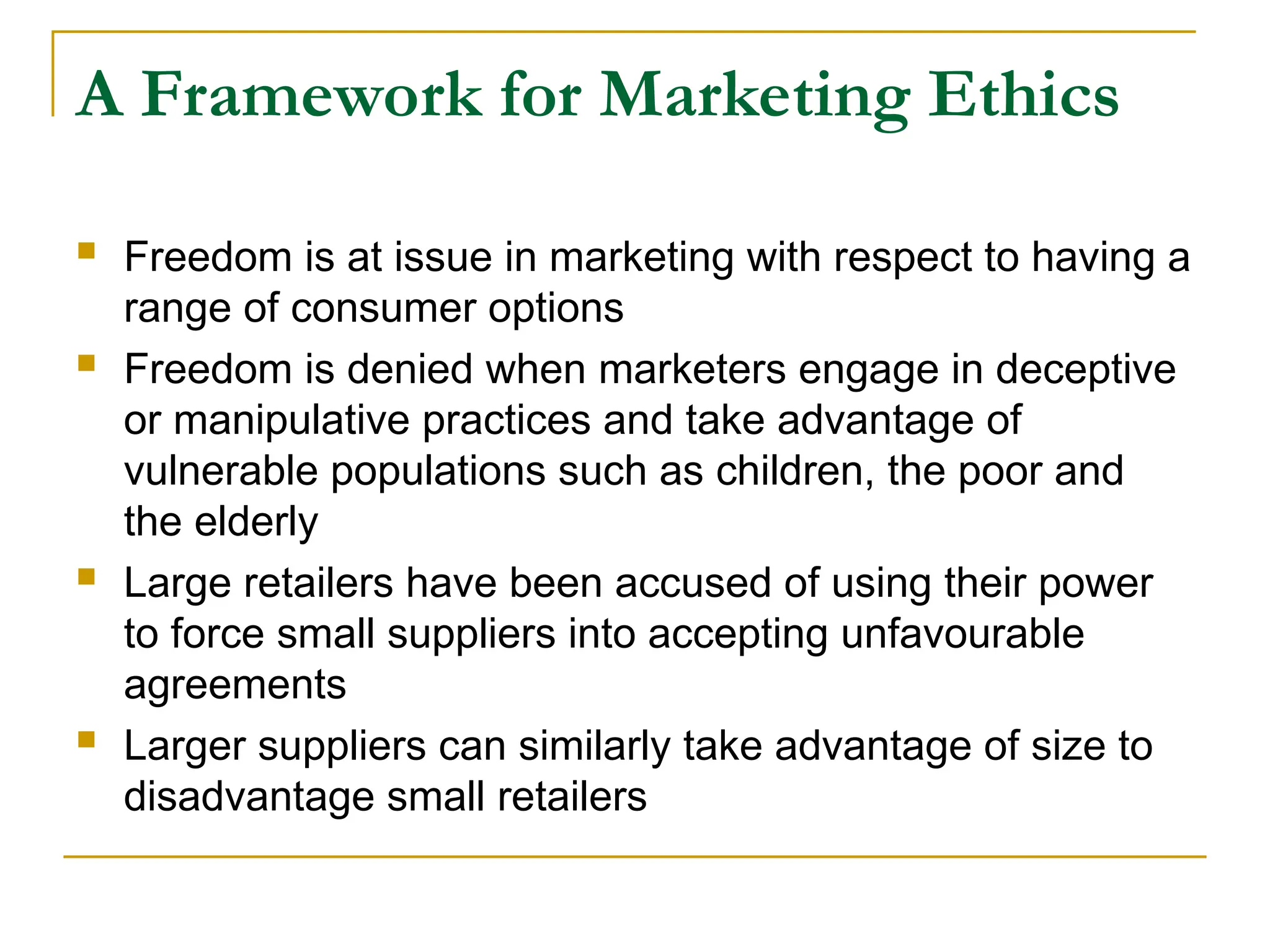 A Framework for Marketing Ethics
 Freedom is at issue in marketing with respect to having a
range of consumer options
 Freedom is denied when marketers engage in deceptive
or manipulative practices and take advantage of
vulnerable populations such as children, the poor and
the elderly
 Large retailers have been accused of using their power
to force small suppliers into accepting unfavourable
agreements
 Larger suppliers can similarly take advantage of size to
disadvantage small retailers
 