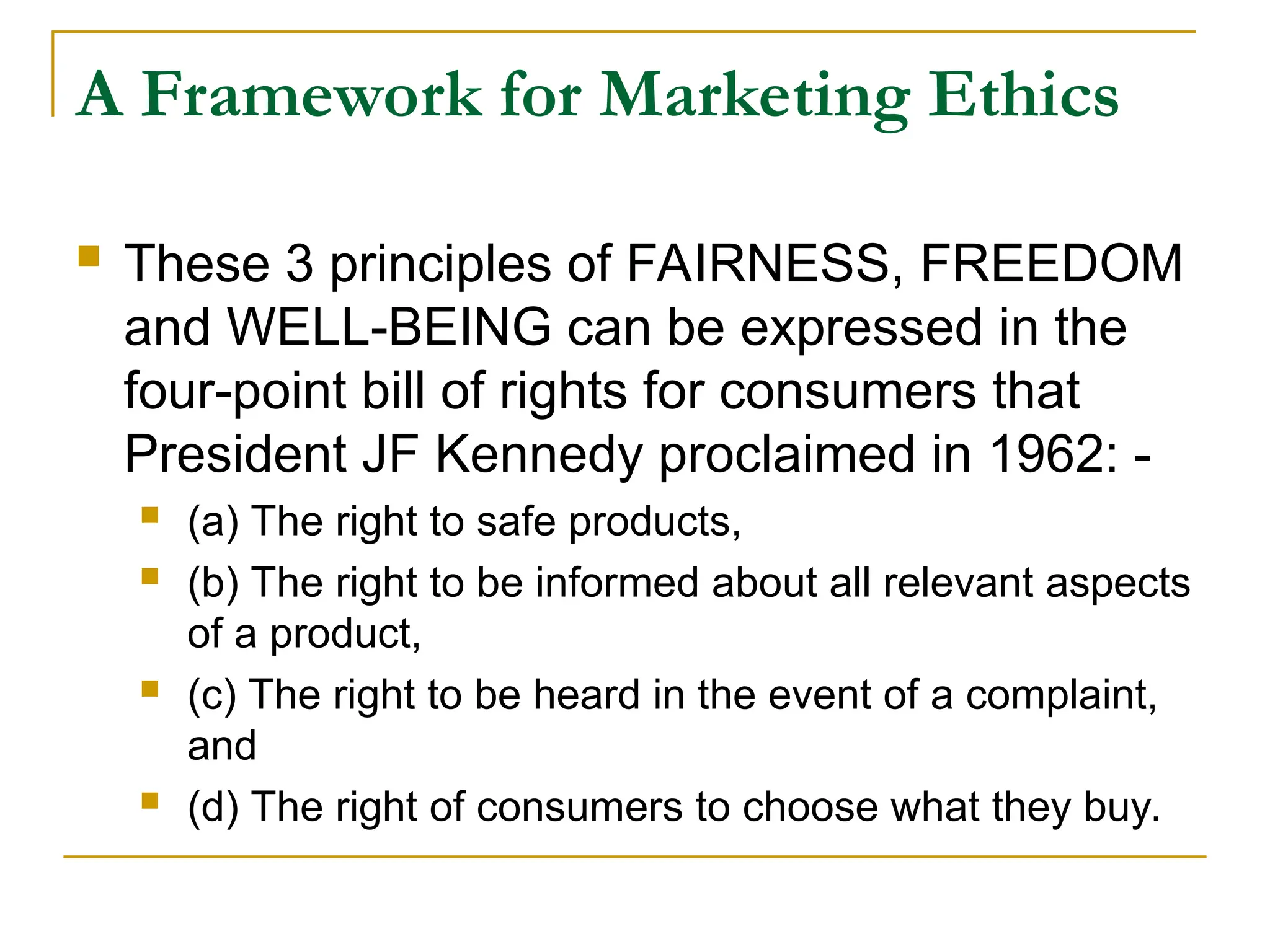 A Framework for Marketing Ethics
 These 3 principles of FAIRNESS, FREEDOM
and WELL-BEING can be expressed in the
four-point bill of rights for consumers that
President JF Kennedy proclaimed in 1962: -
 (a) The right to safe products,
 (b) The right to be informed about all relevant aspects
of a product,
 (c) The right to be heard in the event of a complaint,
and
 (d) The right of consumers to choose what they buy.
 