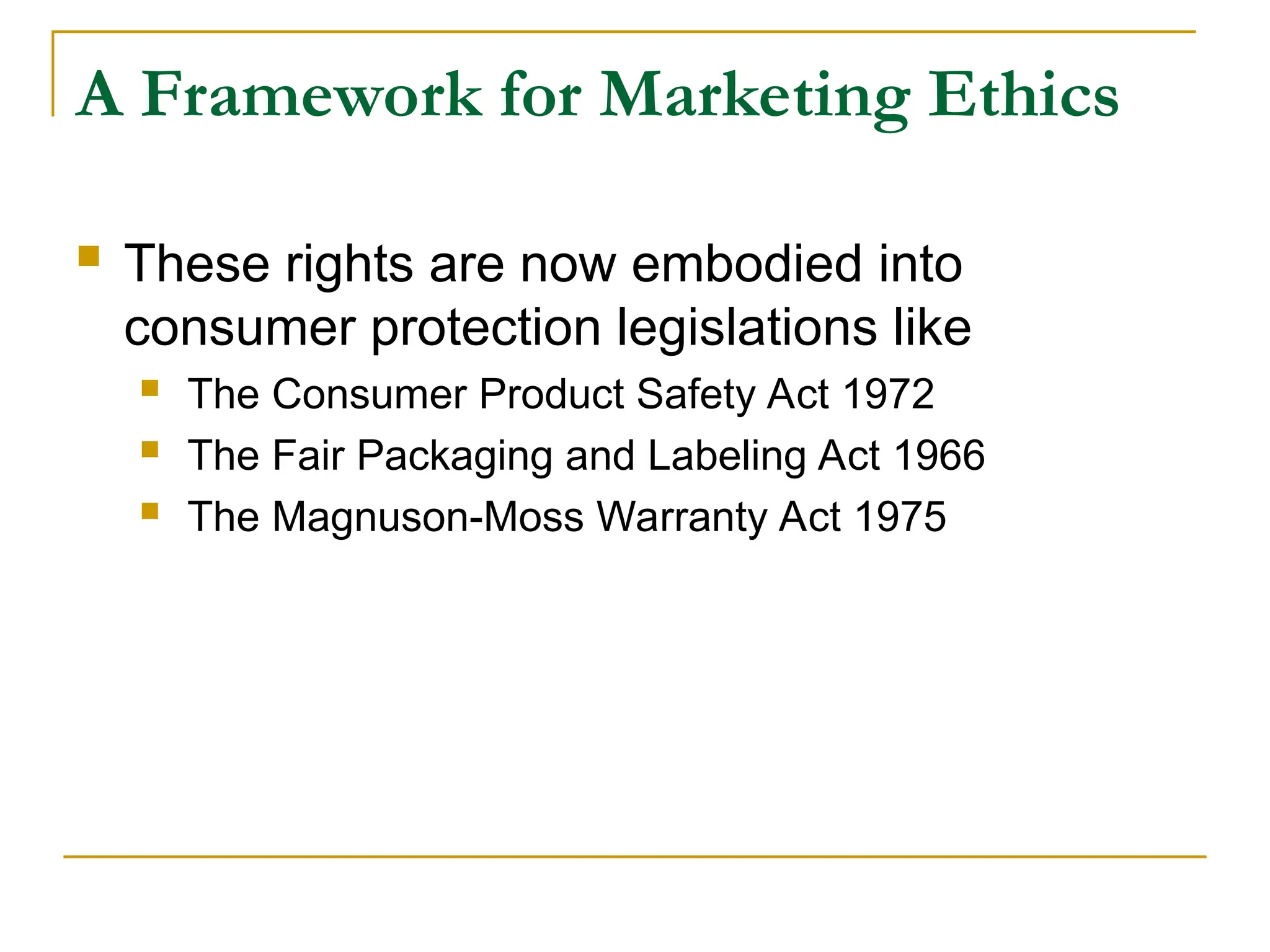 A Framework for Marketing Ethics
 These rights are now embodied into
consumer protection legislations like
 The Consumer Product Safety Act 1972
 The Fair Packaging and Labeling Act 1966
 The Magnuson-Moss Warranty Act 1975
 