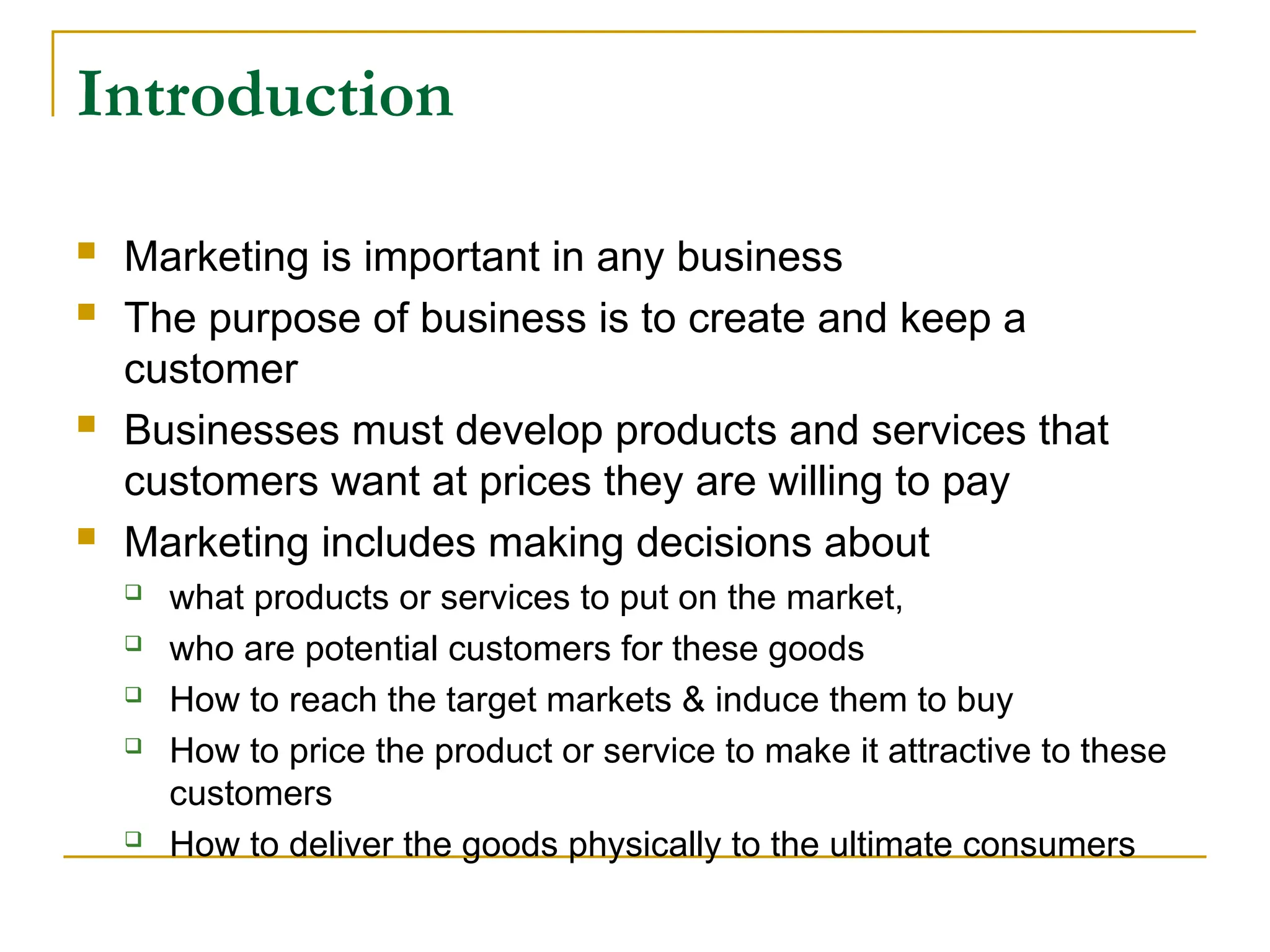 Introduction
 Marketing is important in any business
 The purpose of business is to create and keep a
customer
 Businesses must develop products and services that
customers want at prices they are willing to pay
 Marketing includes making decisions about
 what products or services to put on the market,
 who are potential customers for these goods
 How to reach the target markets & induce them to buy
 How to price the product or service to make it attractive to these
customers
 How to deliver the goods physically to the ultimate consumers
 