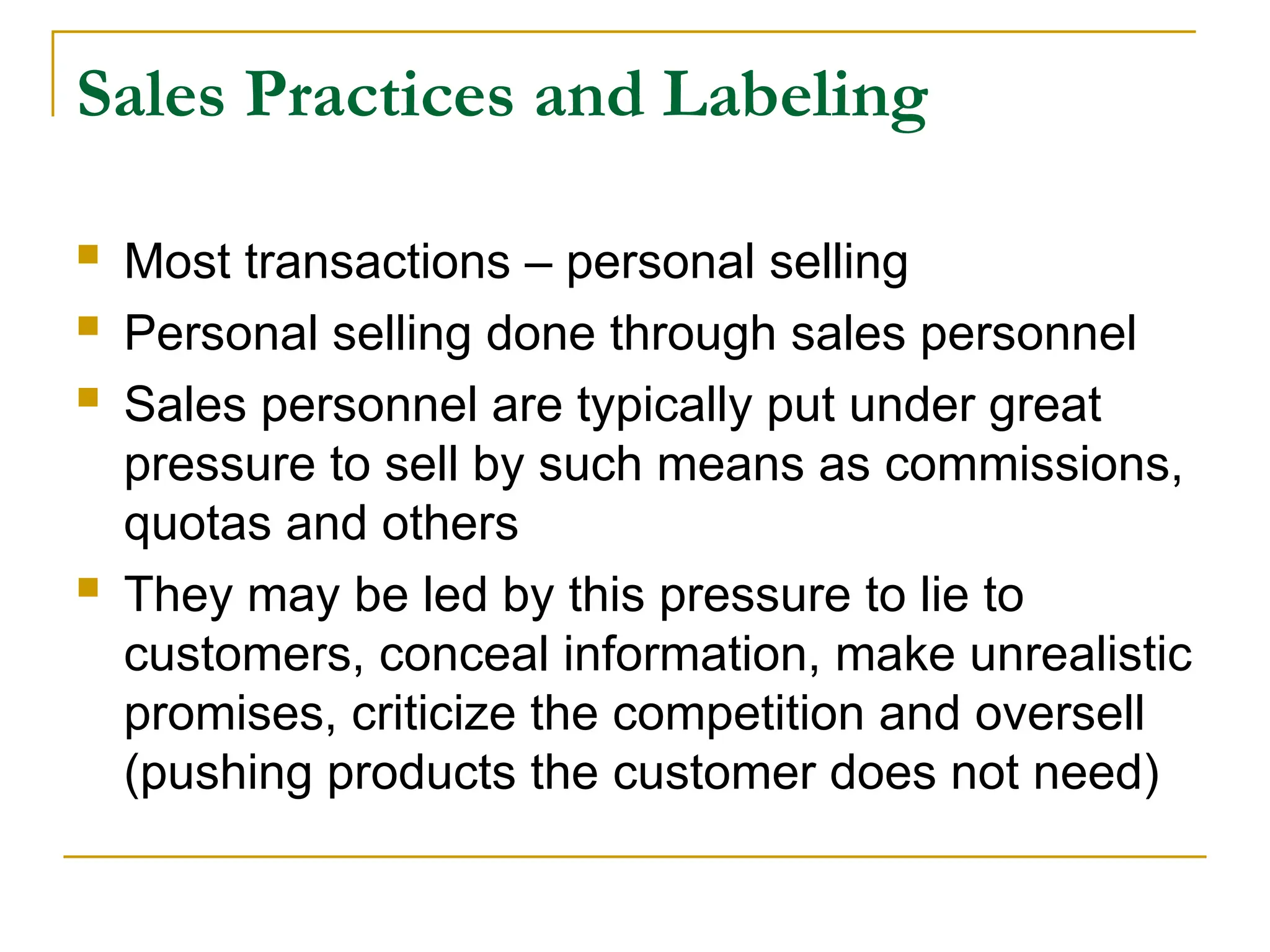 Sales Practices and Labeling
 Most transactions – personal selling
 Personal selling done through sales personnel
 Sales personnel are typically put under great
pressure to sell by such means as commissions,
quotas and others
 They may be led by this pressure to lie to
customers, conceal information, make unrealistic
promises, criticize the competition and oversell
(pushing products the customer does not need)
 