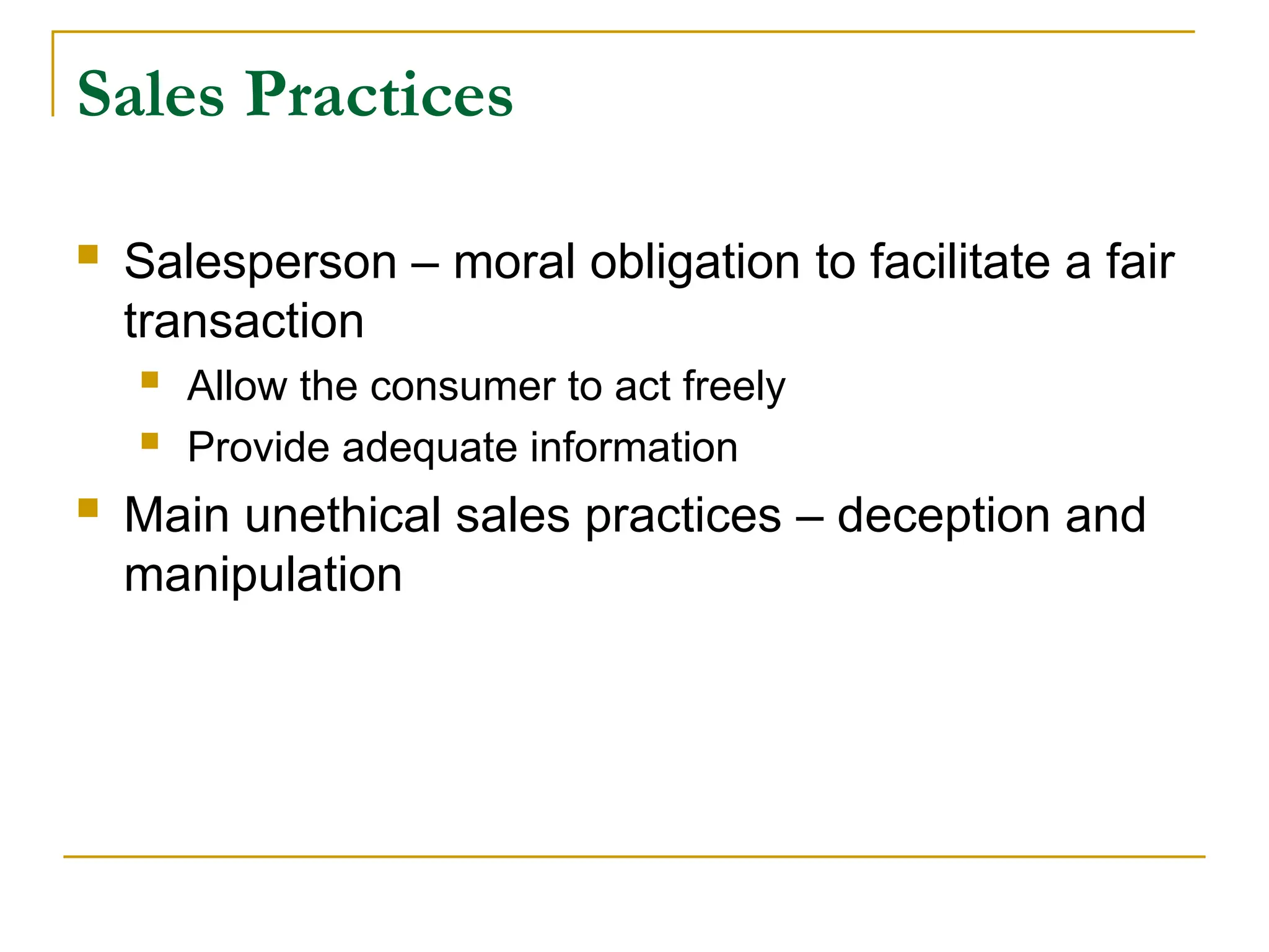 Sales Practices
 Salesperson – moral obligation to facilitate a fair
transaction
 Allow the consumer to act freely
 Provide adequate information
 Main unethical sales practices – deception and
manipulation
 