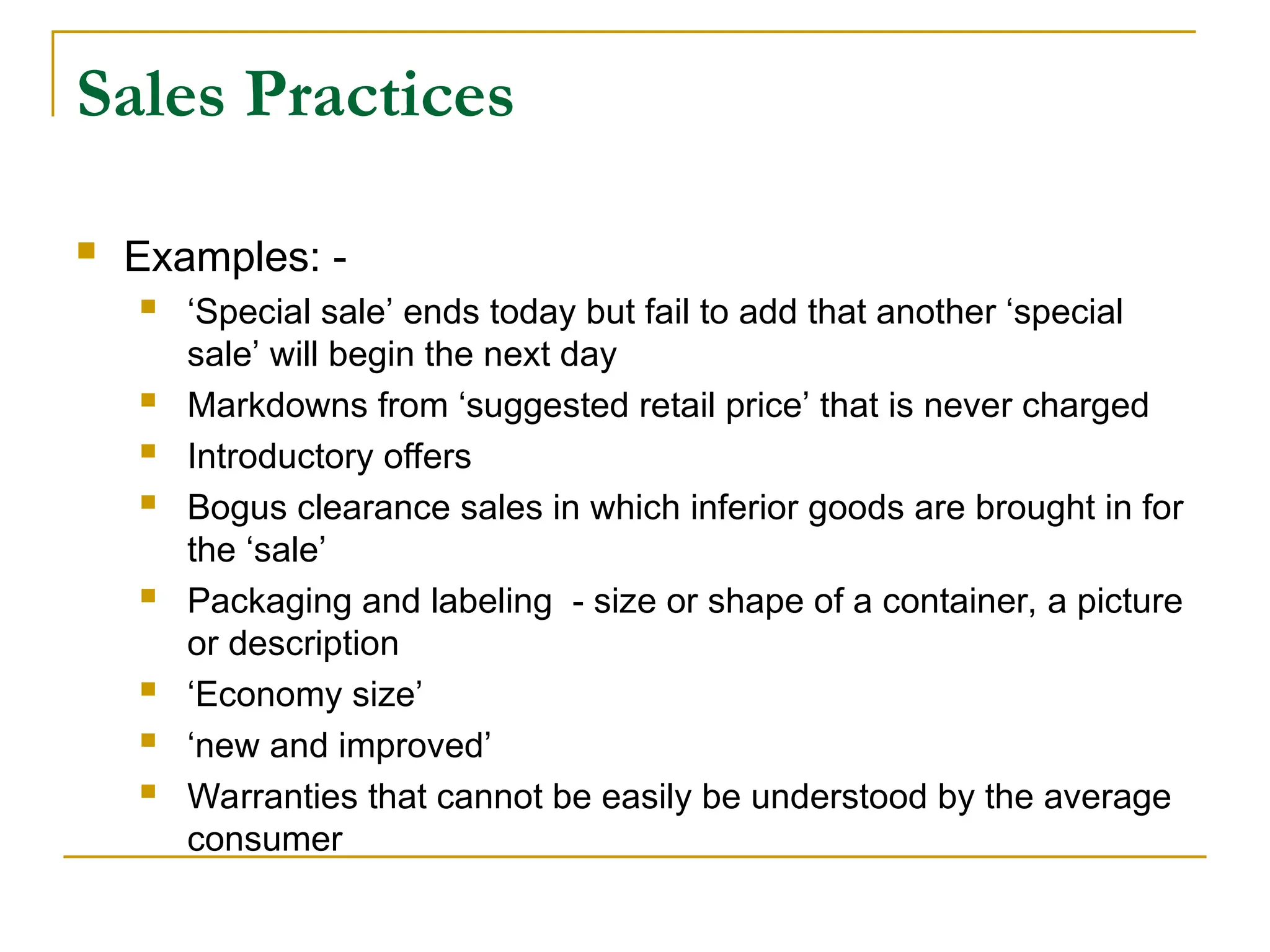 Sales Practices
 Examples: -
 ‘Special sale’ ends today but fail to add that another ‘special
sale’ will begin the next day
 Markdowns from ‘suggested retail price’ that is never charged
 Introductory offers
 Bogus clearance sales in which inferior goods are brought in for
the ‘sale’
 Packaging and labeling - size or shape of a container, a picture
or description
 ‘Economy size’
 ‘new and improved’
 Warranties that cannot be easily be understood by the average
consumer
 