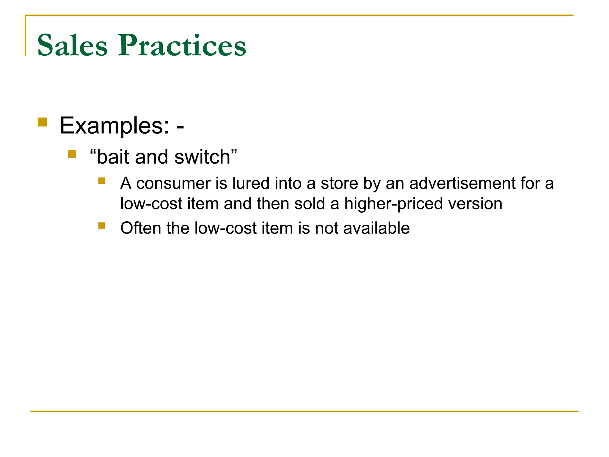 Sales Practices
 Examples: -
 “bait and switch”
 A consumer is lured into a store by an advertisement for a
low-cost item and then sold a higher-priced version
 Often the low-cost item is not available
 