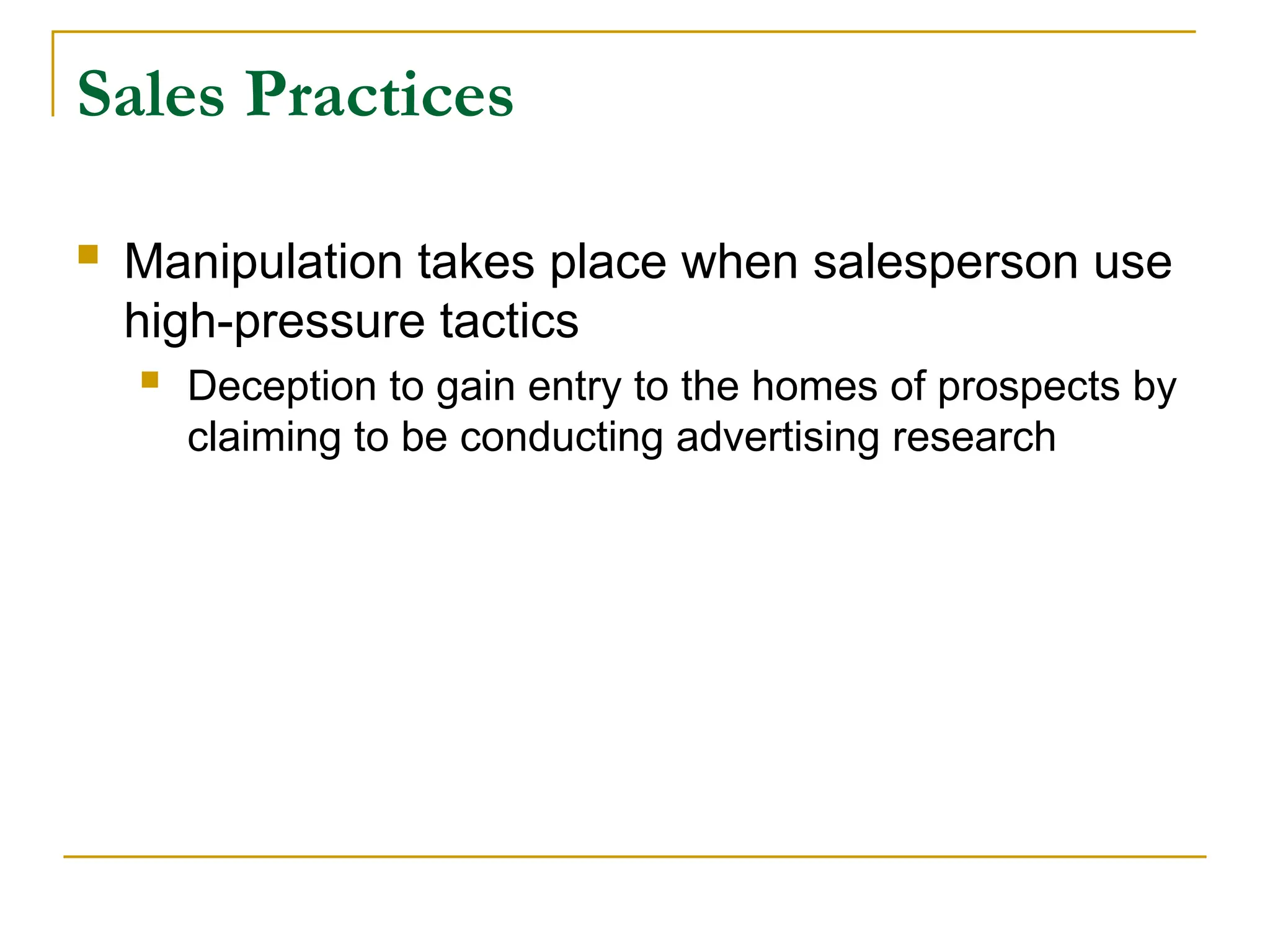 Sales Practices
 Manipulation takes place when salesperson use
high-pressure tactics
 Deception to gain entry to the homes of prospects by
claiming to be conducting advertising research
 