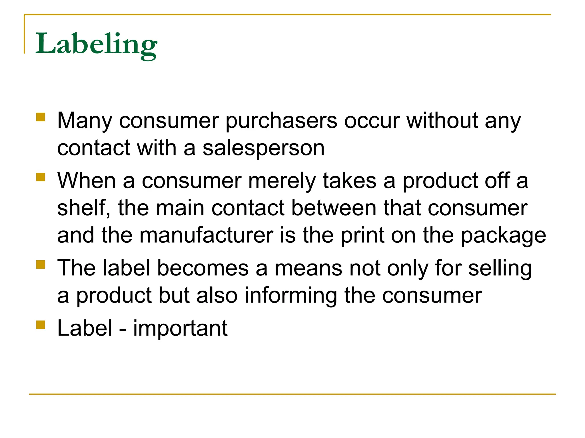Labeling
 Many consumer purchasers occur without any
contact with a salesperson
 When a consumer merely takes a product off a
shelf, the main contact between that consumer
and the manufacturer is the print on the package
 The label becomes a means not only for selling
a product but also informing the consumer
 Label - important
 