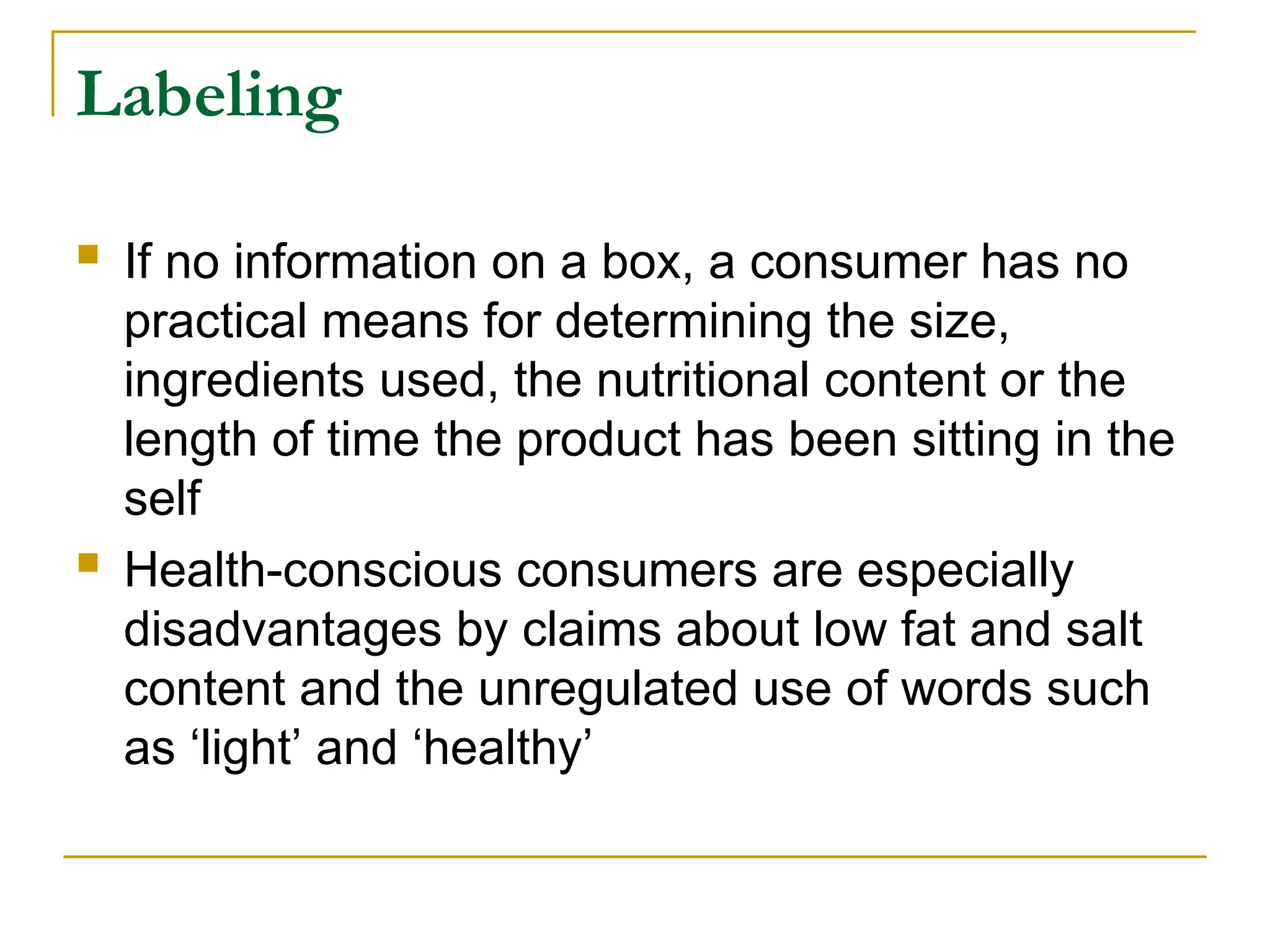 Labeling
 If no information on a box, a consumer has no
practical means for determining the size,
ingredients used, the nutritional content or the
length of time the product has been sitting in the
self
 Health-conscious consumers are especially
disadvantages by claims about low fat and salt
content and the unregulated use of words such
as ‘light’ and ‘healthy’
 
