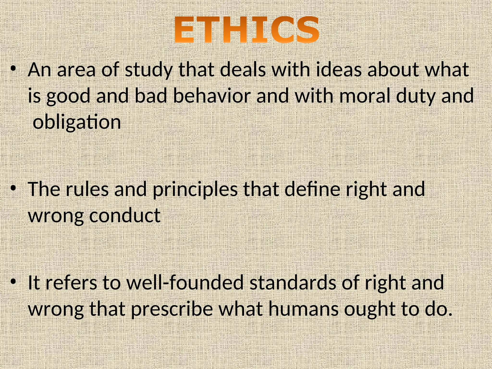 • An area of study that deals with ideas about what
is good and bad behavior and with moral duty and
obligation
• The rules and principles that define right and
wrong conduct
• It refers to well-founded standards of right and
wrong that prescribe what humans ought to do.
 
