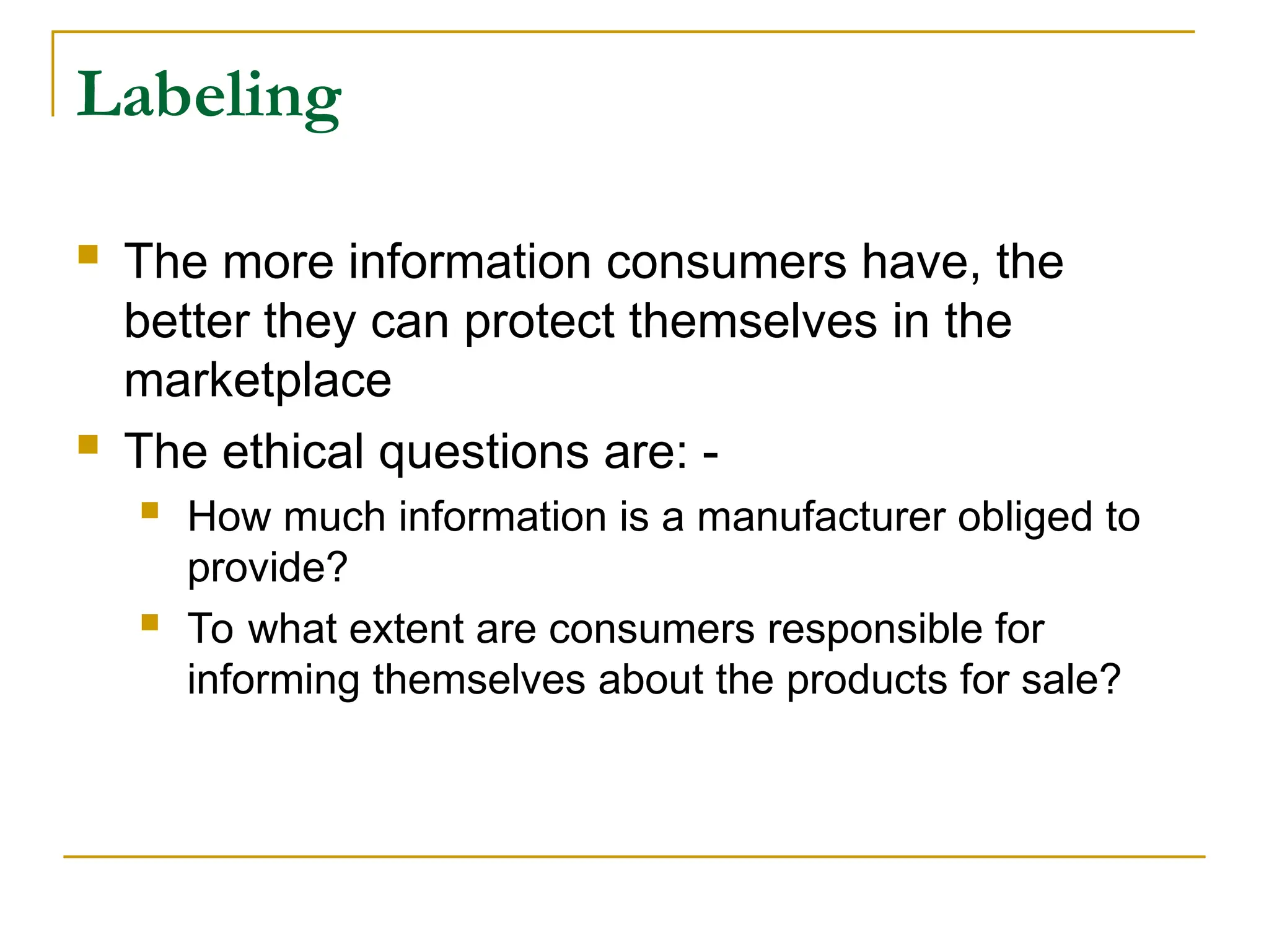 Labeling
 The more information consumers have, the
better they can protect themselves in the
marketplace
 The ethical questions are: -
 How much information is a manufacturer obliged to
provide?
 To what extent are consumers responsible for
informing themselves about the products for sale?
 