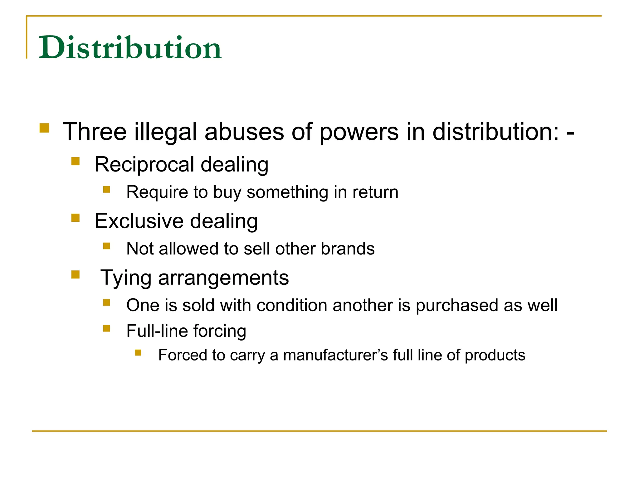 Distribution
 Three illegal abuses of powers in distribution: -
 Reciprocal dealing
 Require to buy something in return
 Exclusive dealing
 Not allowed to sell other brands
 Tying arrangements
 One is sold with condition another is purchased as well
 Full-line forcing
 Forced to carry a manufacturer’s full line of products
 