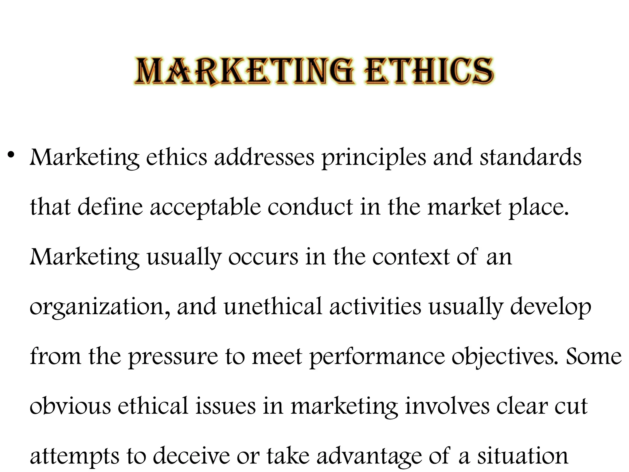 • Marketing ethics addresses principles and standards
that define acceptable conduct in the market place.
Marketing usually occurs in the context of an
organization, and unethical activities usually develop
from the pressure to meet performance objectives. Some
obvious ethical issues in marketing involves clear cut
attempts to deceive or take advantage of a situation
 