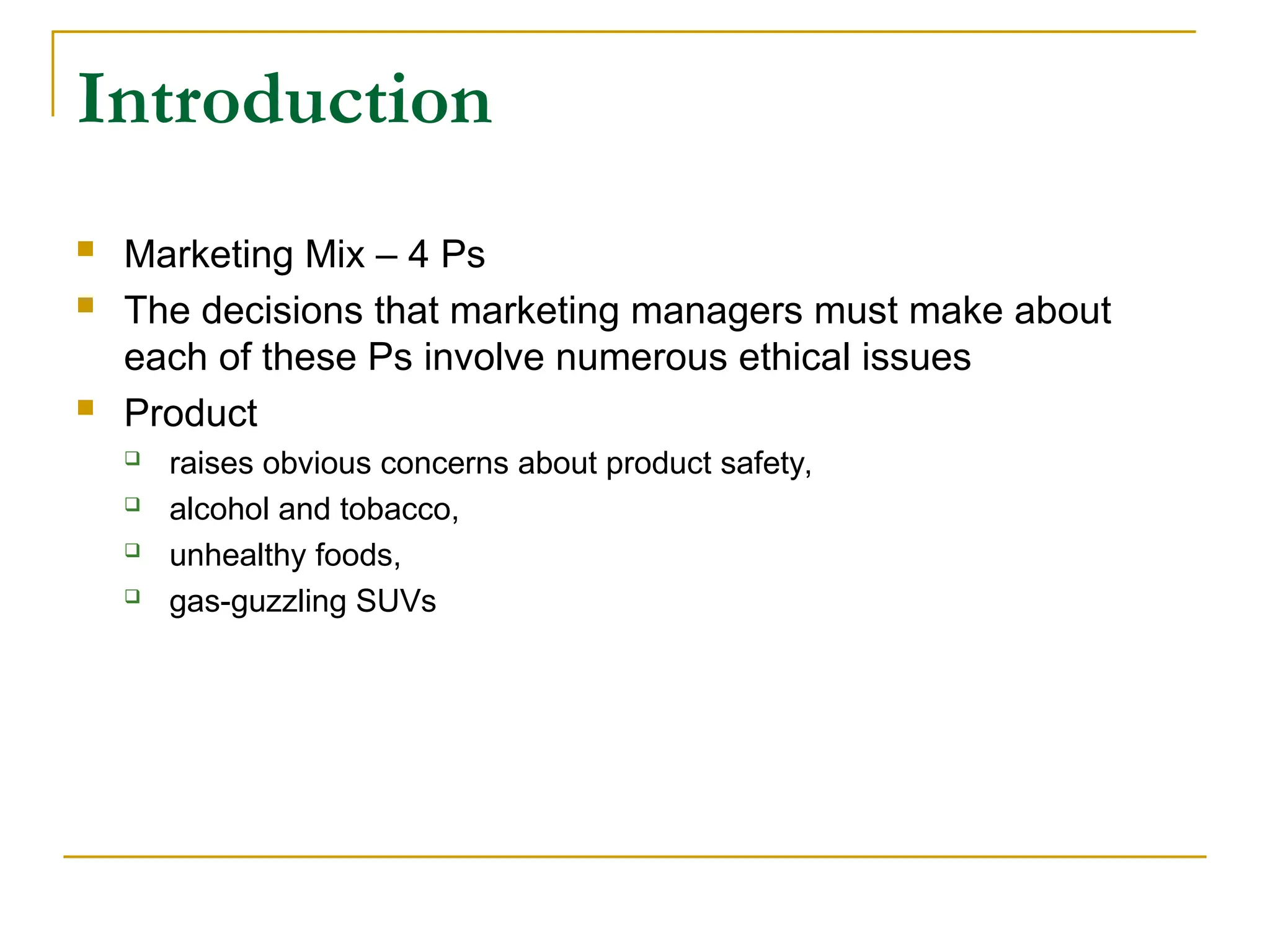 Introduction
 Marketing Mix – 4 Ps
 The decisions that marketing managers must make about
each of these Ps involve numerous ethical issues
 Product
 raises obvious concerns about product safety,
 alcohol and tobacco,
 unhealthy foods,
 gas-guzzling SUVs
 