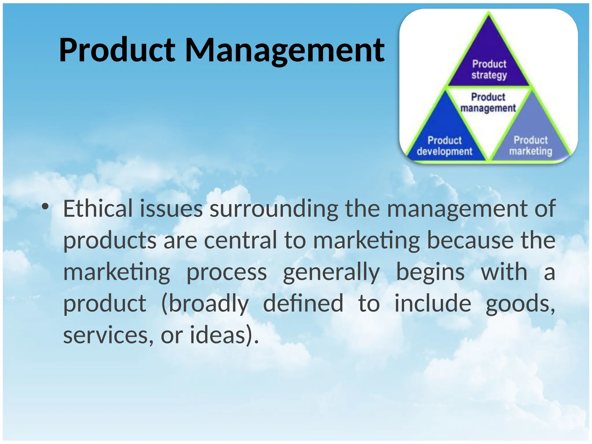 Product Management
• Ethical issues surrounding the management of
products are central to marketing because the
marketing process generally begins with a
product (broadly defined to include goods,
services, or ideas).
 