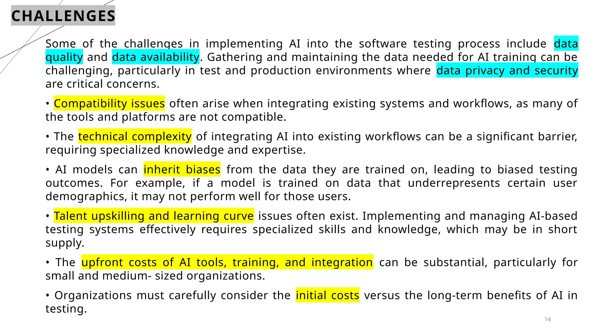 14
CHALLENGES
Some of the challenges in implementing AI into the software testing process include data
quality and data availability. Gathering and maintaining the data needed for AI training can be
challenging, particularly in test and production environments where data privacy and security
are critical concerns.
• Compatibility issues often arise when integrating existing systems and workflows, as many of
the tools and platforms are not compatible.
• The technical complexity of integrating AI into existing workflows can be a significant barrier,
requiring specialized knowledge and expertise.
• AI models can inherit biases from the data they are trained on, leading to biased testing
outcomes. For example, if a model is trained on data that underrepresents certain user
demographics, it may not perform well for those users.
• Talent upskilling and learning curve issues often exist. Implementing and managing AI-based
testing systems effectively requires specialized skills and knowledge, which may be in short
supply.
• The upfront costs of AI tools, training, and integration can be substantial, particularly for
small and medium- sized organizations.
• Organizations must carefully consider the initial costs versus the long-term benefits of AI in
testing.
 