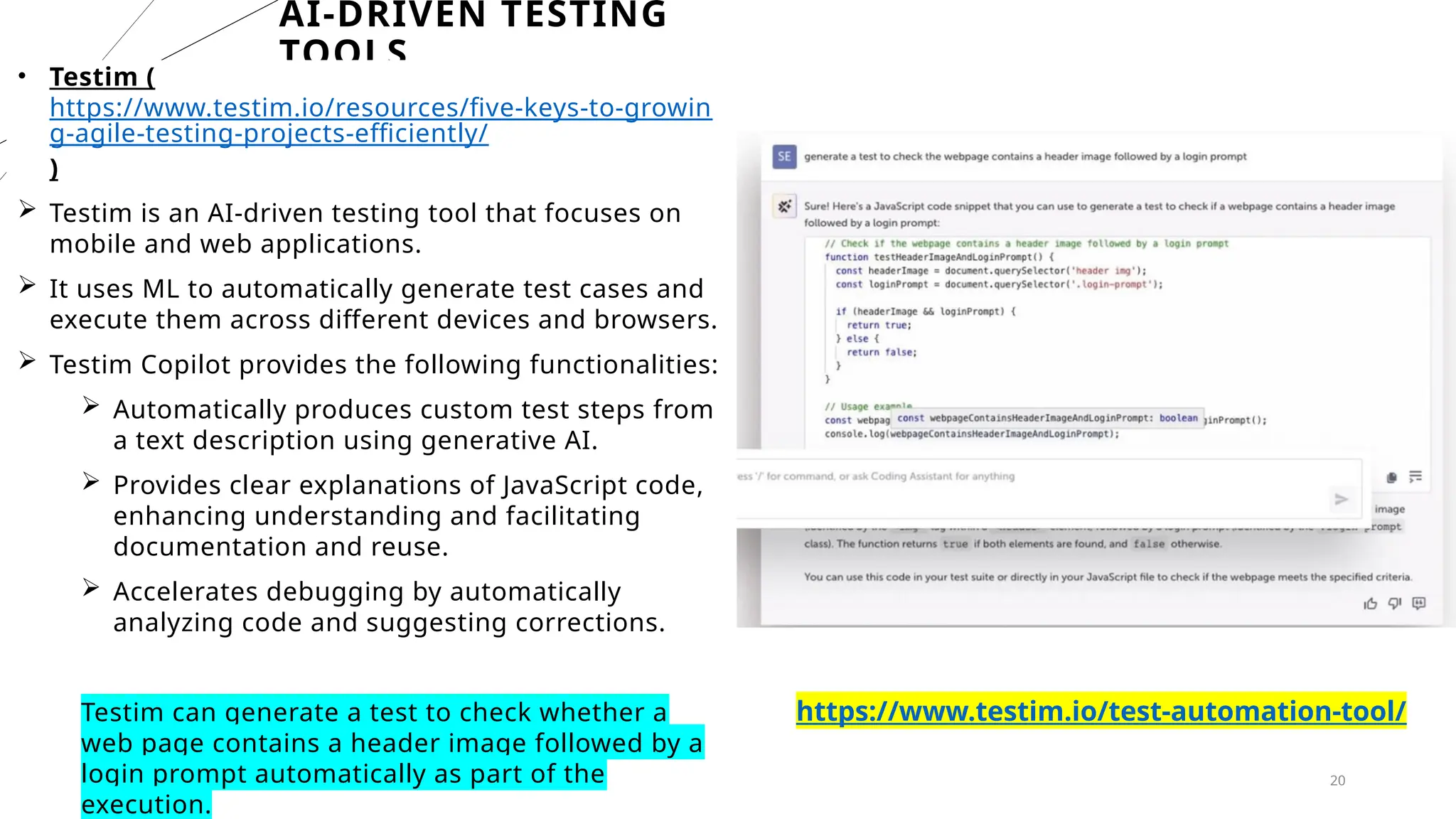 20
AI-DRIVEN TESTING
TOOLS
• Testim (
https://www.testim.io/resources/five-keys-to-growin
g-agile-testing-projects-efficiently/
)
 Testim is an AI-driven testing tool that focuses on
mobile and web applications.
 It uses ML to automatically generate test cases and
execute them across different devices and browsers.
 Testim Copilot provides the following functionalities:
 Automatically produces custom test steps from
a text description using generative AI.
 Provides clear explanations of JavaScript code,
enhancing understanding and facilitating
documentation and reuse.
 Accelerates debugging by automatically
analyzing code and suggesting corrections.
Testim can generate a test to check whether a
web page contains a header image followed by a
login prompt automatically as part of the
execution.
https://www.testim.io/test-automation-tool/
 