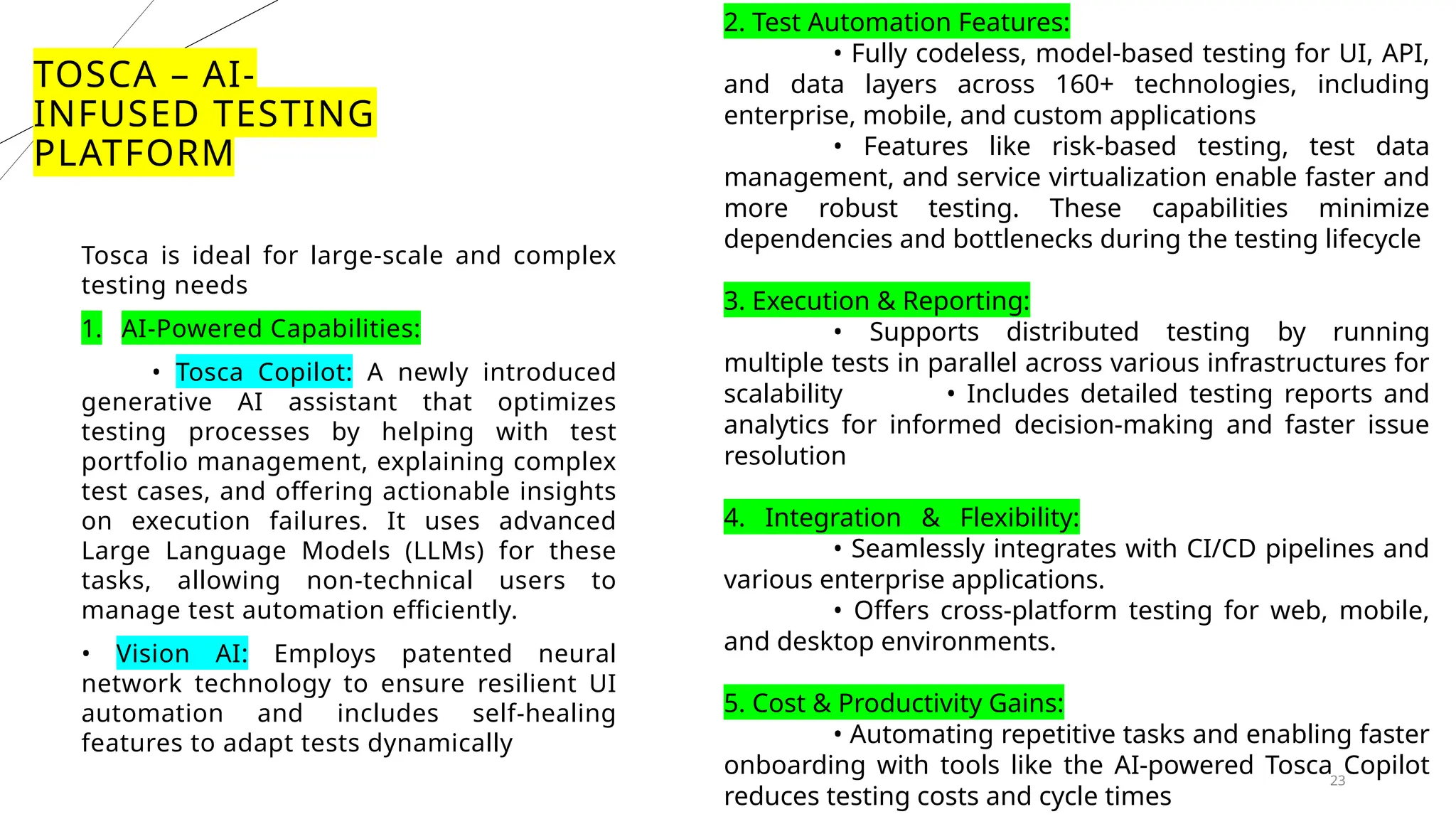 23
TOSCA – AI-
INFUSED TESTING
PLATFORM
Tosca is ideal for large-scale and complex
testing needs
1. AI-Powered Capabilities:
• Tosca Copilot: A newly introduced
generative AI assistant that optimizes
testing processes by helping with test
portfolio management, explaining complex
test cases, and offering actionable insights
on execution failures. It uses advanced
Large Language Models (LLMs) for these
tasks, allowing non-technical users to
manage test automation efficiently.
• Vision AI: Employs patented neural
network technology to ensure resilient UI
automation and includes self-healing
features to adapt tests dynamically
2. Test Automation Features:
• Fully codeless, model-based testing for UI, API,
and data layers across 160+ technologies, including
enterprise, mobile, and custom applications
• Features like risk-based testing, test data
management, and service virtualization enable faster and
more robust testing. These capabilities minimize
dependencies and bottlenecks during the testing lifecycle
3. Execution & Reporting:
• Supports distributed testing by running
multiple tests in parallel across various infrastructures for
scalability • Includes detailed testing reports and
analytics for informed decision-making and faster issue
resolution
4. Integration & Flexibility:
• Seamlessly integrates with CI/CD pipelines and
various enterprise applications.
• Offers cross-platform testing for web, mobile,
and desktop environments.
5. Cost & Productivity Gains:
• Automating repetitive tasks and enabling faster
onboarding with tools like the AI-powered Tosca Copilot
reduces testing costs and cycle times
 