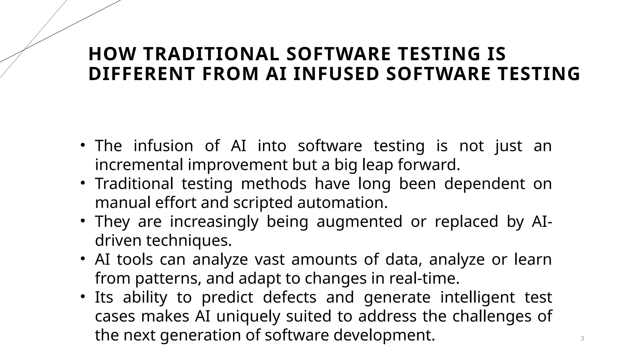 HOW TRADITIONAL SOFTWARE TESTING IS
DIFFERENT FROM AI INFUSED SOFTWARE TESTING
3
• The infusion of AI into software testing is not just an
incremental improvement but a big leap forward.
• Traditional testing methods have long been dependent on
manual effort and scripted automation.
• They are increasingly being augmented or replaced by AI-
driven techniques.
• AI tools can analyze vast amounts of data, analyze or learn
from patterns, and adapt to changes in real-time.
• Its ability to predict defects and generate intelligent test
cases makes AI uniquely suited to address the challenges of
the next generation of software development.
 