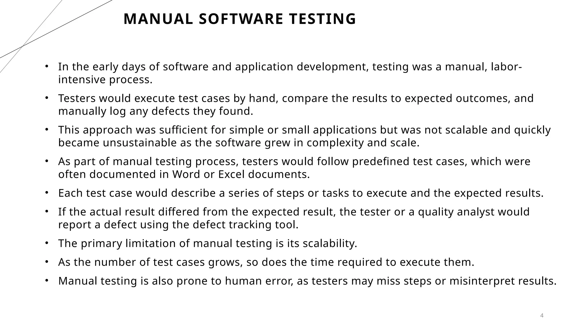 4
MANUAL SOFTWARE TESTING
• In the early days of software and application development, testing was a manual, labor-
intensive process.
• Testers would execute test cases by hand, compare the results to expected outcomes, and
manually log any defects they found.
• This approach was sufficient for simple or small applications but was not scalable and quickly
became unsustainable as the software grew in complexity and scale.
• As part of manual testing process, testers would follow predefined test cases, which were
often documented in Word or Excel documents.
• Each test case would describe a series of steps or tasks to execute and the expected results.
• If the actual result differed from the expected result, the tester or a quality analyst would
report a defect using the defect tracking tool.
• The primary limitation of manual testing is its scalability.
• As the number of test cases grows, so does the time required to execute them.
• Manual testing is also prone to human error, as testers may miss steps or misinterpret results.
 