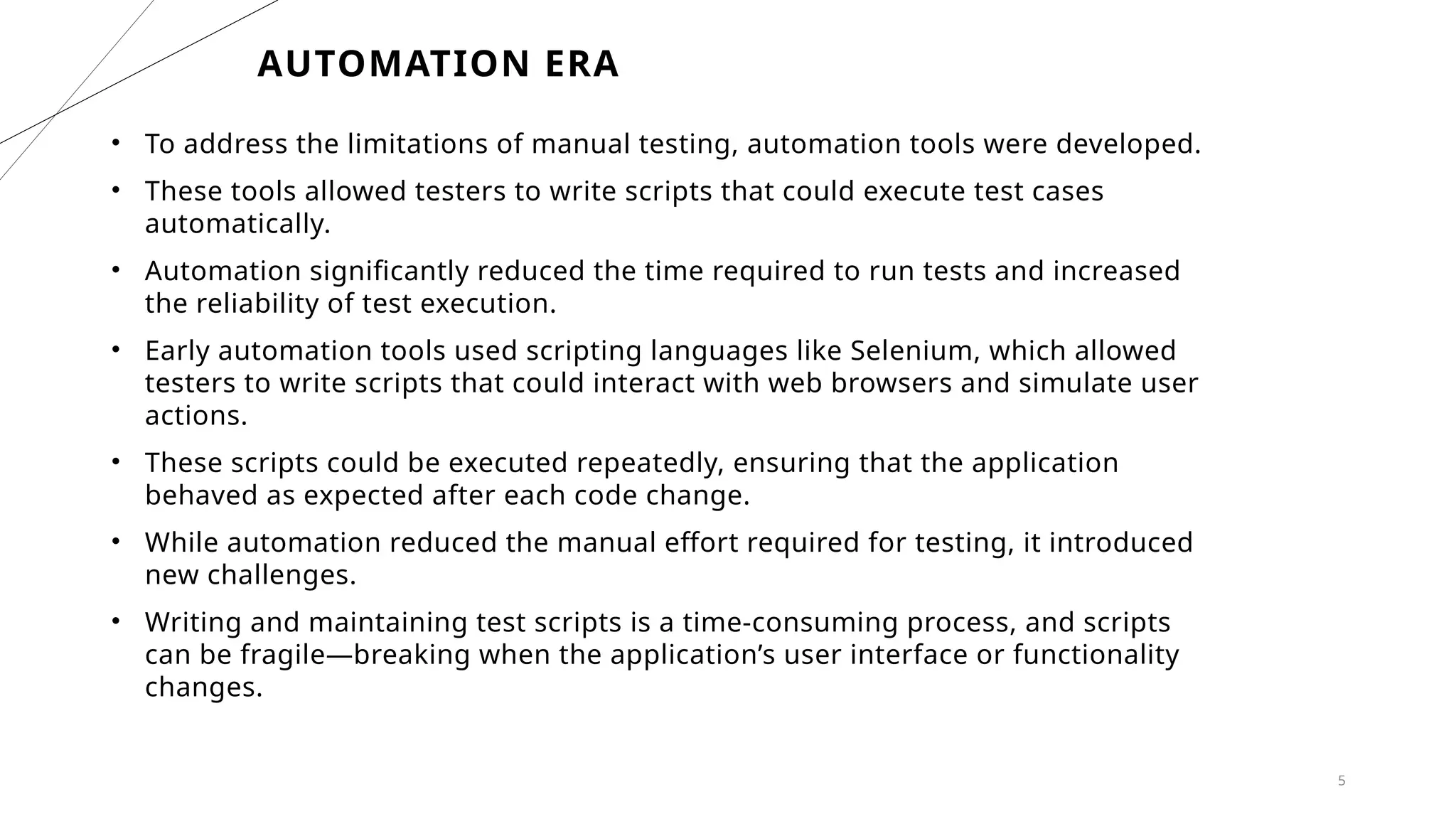 5
AUTOMATION ERA
• To address the limitations of manual testing, automation tools were developed.
• These tools allowed testers to write scripts that could execute test cases
automatically.
• Automation significantly reduced the time required to run tests and increased
the reliability of test execution.
• Early automation tools used scripting languages like Selenium, which allowed
testers to write scripts that could interact with web browsers and simulate user
actions.
• These scripts could be executed repeatedly, ensuring that the application
behaved as expected after each code change.
• While automation reduced the manual effort required for testing, it introduced
new challenges.
• Writing and maintaining test scripts is a time-consuming process, and scripts
can be fragile—breaking when the application’s user interface or functionality
changes.
 