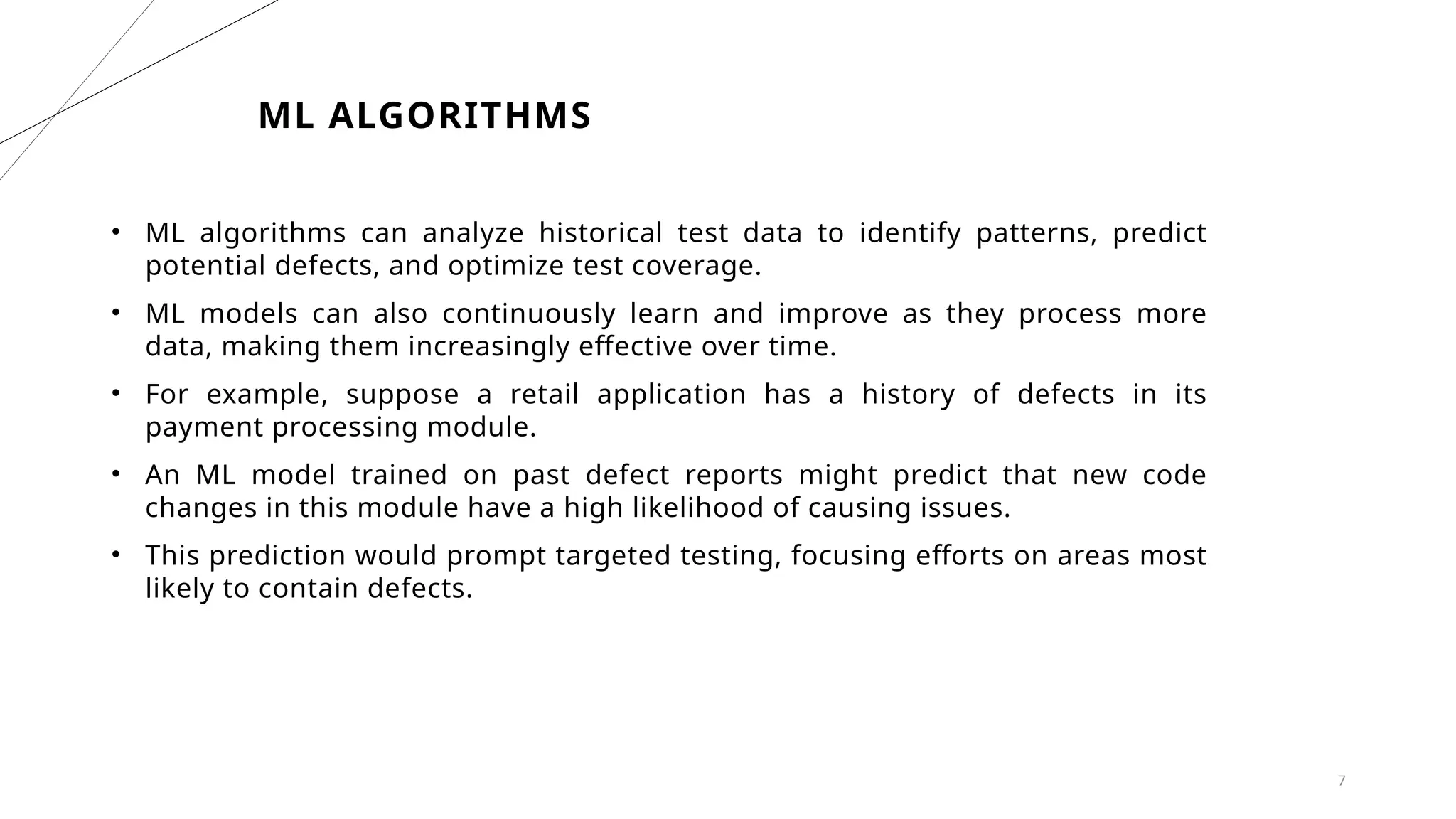 7
ML ALGORITHMS
• ML algorithms can analyze historical test data to identify patterns, predict
potential defects, and optimize test coverage.
• ML models can also continuously learn and improve as they process more
data, making them increasingly effective over time.
• For example, suppose a retail application has a history of defects in its
payment processing module.
• An ML model trained on past defect reports might predict that new code
changes in this module have a high likelihood of causing issues.
• This prediction would prompt targeted testing, focusing efforts on areas most
likely to contain defects.
 