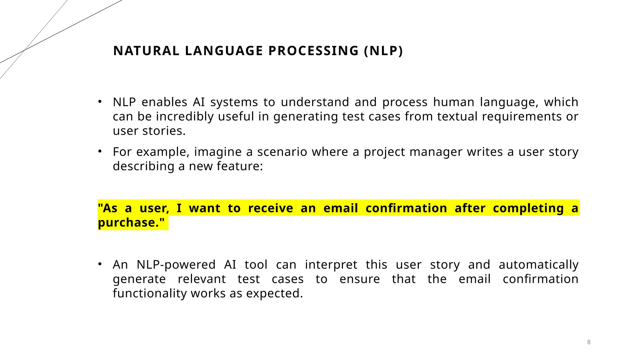 8
NATURAL LANGUAGE PROCESSING (NLP)
• NLP enables AI systems to understand and process human language, which
can be incredibly useful in generating test cases from textual requirements or
user stories.
• For example, imagine a scenario where a project manager writes a user story
describing a new feature:
"As a user, I want to receive an email confirmation after completing a
purchase."
• An NLP-powered AI tool can interpret this user story and automatically
generate relevant test cases to ensure that the email confirmation
functionality works as expected.
 
