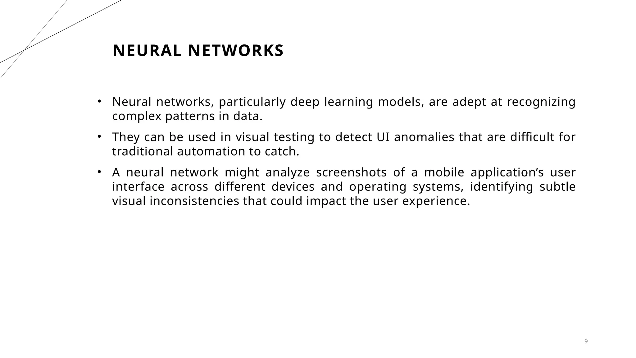 9
NEURAL NETWORKS
• Neural networks, particularly deep learning models, are adept at recognizing
complex patterns in data.
• They can be used in visual testing to detect UI anomalies that are difficult for
traditional automation to catch.
• A neural network might analyze screenshots of a mobile application’s user
interface across different devices and operating systems, identifying subtle
visual inconsistencies that could impact the user experience.
 