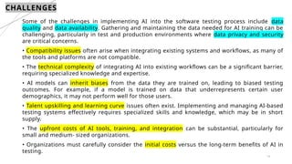 14
CHALLENGES
Some of the challenges in implementing AI into the software testing process include data
quality and data availability. Gathering and maintaining the data needed for AI training can be
challenging, particularly in test and production environments where data privacy and security
are critical concerns.
• Compatibility issues often arise when integrating existing systems and workflows, as many of
the tools and platforms are not compatible.
• The technical complexity of integrating AI into existing workflows can be a significant barrier,
requiring specialized knowledge and expertise.
• AI models can inherit biases from the data they are trained on, leading to biased testing
outcomes. For example, if a model is trained on data that underrepresents certain user
demographics, it may not perform well for those users.
• Talent upskilling and learning curve issues often exist. Implementing and managing AI-based
testing systems effectively requires specialized skills and knowledge, which may be in short
supply.
• The upfront costs of AI tools, training, and integration can be substantial, particularly for
small and medium- sized organizations.
• Organizations must carefully consider the initial costs versus the long-term benefits of AI in
testing.
 