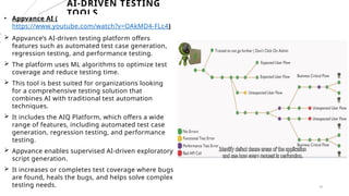 18
AI-DRIVEN TESTING
TOOLS
• Appvance AI (
https://www.youtube.com/watch?v=OAkMD4-FLc4)
 Appvance’s AI-driven testing platform offers
features such as automated test case generation,
regression testing, and performance testing.
 The platform uses ML algorithms to optimize test
coverage and reduce testing time.
 This tool is best suited for organizations looking
for a comprehensive testing solution that
combines AI with traditional test automation
techniques.
 It includes the AIQ Platform, which offers a wide
range of features, including automated test case
generation, regression testing, and performance
testing.
 Appvance enables supervised AI-driven exploratory
script generation.
 It increases or completes test coverage where bugs
are found, heals the bugs, and helps solve complex
testing needs.
 
