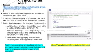20
AI-DRIVEN TESTING
TOOLS
• Testim (
https://www.testim.io/resources/five-keys-to-growin
g-agile-testing-projects-efficiently/
)
 Testim is an AI-driven testing tool that focuses on
mobile and web applications.
 It uses ML to automatically generate test cases and
execute them across different devices and browsers.
 Testim Copilot provides the following functionalities:
 Automatically produces custom test steps from
a text description using generative AI.
 Provides clear explanations of JavaScript code,
enhancing understanding and facilitating
documentation and reuse.
 Accelerates debugging by automatically
analyzing code and suggesting corrections.
Testim can generate a test to check whether a
web page contains a header image followed by a
login prompt automatically as part of the
execution.
https://www.testim.io/test-automation-tool/
 