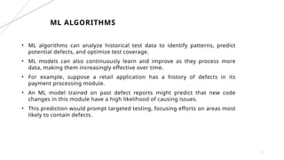 7
ML ALGORITHMS
• ML algorithms can analyze historical test data to identify patterns, predict
potential defects, and optimize test coverage.
• ML models can also continuously learn and improve as they process more
data, making them increasingly effective over time.
• For example, suppose a retail application has a history of defects in its
payment processing module.
• An ML model trained on past defect reports might predict that new code
changes in this module have a high likelihood of causing issues.
• This prediction would prompt targeted testing, focusing efforts on areas most
likely to contain defects.
 