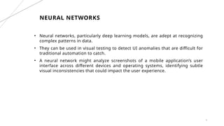 9
NEURAL NETWORKS
• Neural networks, particularly deep learning models, are adept at recognizing
complex patterns in data.
• They can be used in visual testing to detect UI anomalies that are difficult for
traditional automation to catch.
• A neural network might analyze screenshots of a mobile application’s user
interface across different devices and operating systems, identifying subtle
visual inconsistencies that could impact the user experience.
 