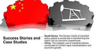 Success Stories and
Case Studies
• South Korea: The Korean model of industrial
policy played a pivotal role in transforming the
nation into an economic powerhouse.
• China: The strategic use of industrial policies
contributed to China's rapid industrialization and
economic growth.
 