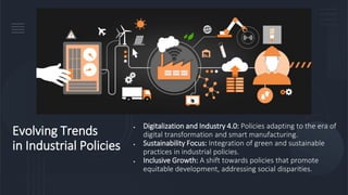 Evolving Trends
in Industrial Policies
• Digitalization and Industry 4.0: Policies adapting to the era of
digital transformation and smart manufacturing.
• Sustainability Focus: Integration of green and sustainable
practices in industrial policies.
• Inclusive Growth: A shift towards policies that promote
equitable development, addressing social disparities.
 