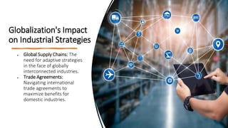 Globalization's Impact
on Industrial Strategies
• Global Supply Chains: The
need for adaptive strategies
in the face of globally
interconnected industries.
• Trade Agreements:
Navigating international
trade agreements to
maximize benefits for
domestic industries.
 
