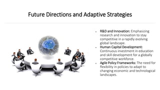 Future Directions and Adaptive Strategies
• R&D and Innovation: Emphasizing
research and innovation to stay
competitive in a rapidly evolving
global landscape.
• Human Capital Development:
Continuous investment in education
and skill development for a globally
competitive workforce.
• Agile Policy Frameworks: The need for
flexibility in policies to adapt to
changing economic and technological
landscapes.
 