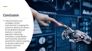 Conclusion
• Industrial policy and
strategies remain
instrumental in shaping the
economic destiny of nations.
As the global landscape
evolves, a nuanced
approach, balancing
innovation, sustainability,
and inclusivity, becomes
essential for nations aspiring
to achieve robust and
resilient industrial
development.
 