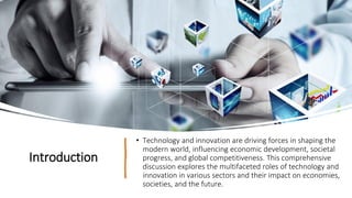 Introduction
• Technology and innovation are driving forces in shaping the
modern world, influencing economic development, societal
progress, and global competitiveness. This comprehensive
discussion explores the multifaceted roles of technology and
innovation in various sectors and their impact on economies,
societies, and the future.
 