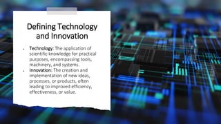 Defining Technology
and Innovation
• Technology: The application of
scientific knowledge for practical
purposes, encompassing tools,
machinery, and systems.
• Innovation: The creation and
implementation of new ideas,
processes, or products, often
leading to improved efficiency,
effectiveness, or value.
 