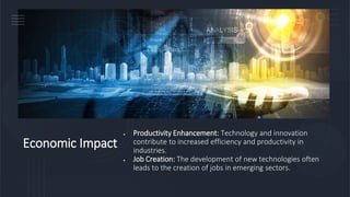 Economic Impact
• Productivity Enhancement: Technology and innovation
contribute to increased efficiency and productivity in
industries.
• Job Creation: The development of new technologies often
leads to the creation of jobs in emerging sectors.
 