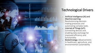 Technological Drivers
• Artificial Intelligence (AI) and
Machine Learning:
Revolutionizing decision-
making processes and
automating complex tasks.
• Internet of Things (IoT):
Connecting devices and
enabling data exchange for
improved efficiency and
functionality.
• Biotechnology: Advancements
in healthcare, agriculture, and
environmental sustainability.
 