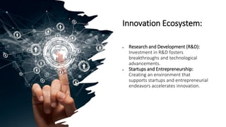 Innovation Ecosystem:
• Research and Development (R&D):
Investment in R&D fosters
breakthroughs and technological
advancements.
• Startups and Entrepreneurship:
Creating an environment that
supports startups and entrepreneurial
endeavors accelerates innovation.
 